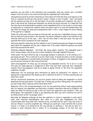 Chapter - 9 Methods of Data Collection Page 219
Basic Guidelines for Research SMS Kabir
questions, you can refer to the instrument only occasionally, using eye contact and a confident
manner to set the tone for the interview and help the respondent get comfortable.
Ask questions exactly as written: Sometimes an interviewer will think that they could improve on the
tone of a question by altering a few words to make it simpler or more ‘friendly’ – don’t. You should
ask the questions as they are on the instrument. If you had a problem with a question, the time to
raise it was during the training and rehearsals, not during the actual interview. It is important that
the interview be as standardized as possible across respondents (this is true except in certain types
of exploratory or interpretivist research where the explicit goal is to avoid any standardizing). You
may think the change you made was inconsequential when, in fact, it may change the entire meaning
of the question or response.
Follow the order given: Once you know an interview well, you may see a respondent bring up a topic
that you know will come up later in the interview. You may be tempted to jump to that section of the
interview while you're on the topic – don’t. You are more likely to lose your place. You may omit
questions that build a foundation for later questions.
Ask every question: Sometimes you’ll be tempted to omit a question because you thought you already
heard what the respondent will say. Don't assume that. If you hadn’t asked the question, you would
never have discovered the detail.
Obtaining Adequate Responses - The Probe: OK, you’ve asked a question. The respondent gives a
brief, cursory answer. How do you elicit a more thoughtful, thorough response? You probe.
Silent probe: The most effective way to encourage someone to elaborate is to do nothing at all -
just pause and wait. This is referred to as the ‘silent’ probe. It works (at least in certain cultures)
because the respondent is uncomfortable with pauses or silence. It suggests to the respondent that
you are waiting, listening for what they will say next.
Overt encouragement: At times, you can encourage the respondent directly. Try to do so in a way
that does not imply approval or disapproval of what they said (that could bias their subsequent
results). Overt encouragement could be as simple as saying ‘Uh-huh’ or ‘OK’ after the respondent
completes a thought.
Elaboration: You can encourage more information by asking for elaboration. For instance, it is
appropriate to ask questions like ‘Would you like to elaborate on that?’ or ‘Is there anything else you
would like to add?’
Ask for clarification: Sometimes, you can elicit greater detail by asking the respondent to clarify
something that was said earlier. You might say, ‘A minute ago you were talking about the experience
you had in high school. Could you tell me more about that?’
Repetition: This is the old psychotherapist trick. You say something without really saying anything
new. For instance, the respondent just described a traumatic experience they had in childhood. You
might say ‘What I’m hearing you say is that you found that experience very traumatic’. Then, you
should pause. The respondent is likely to say something like ‘Well, yes, and it affected the rest of
my family as well. In fact, my younger sister...’
Recording the Response: Although we have the capability to record a respondent in audio and/or
video, most interview methodologists don’t think it’s a good idea. Respondents are often
uncomfortable when they know their remarks will be recorded word-for-word. They may strain to
only say things in a socially acceptable way. Although you would get a more detailed and accurate
record, it is likely to be distorted by the very process of obtaining it. This may be more of a
problem in some situations than in others. It is increasingly common to be told that your
 