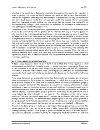 Chapter - 9 Methods of Data Collection Page 221
Basic Guidelines for Research SMS Kabir
advantage in its specific form. Researchers can tailor the questions they ask to the respondent in
order to get rich, full stories and the information they need for their project. They can make it
clear to the respondent when they need more examples or explanations. Not only can researchers
also learn about specific events, they can also gain insight into people’s interior experiences,
specifically how people perceive and how they interpreted their perceptions. How events affected
their thoughts and feelings. In this, researchers can understand the process of an event instead of
what just happened and how they reacted to it.
Interviewing is not a perfect method for all types of research. It does have its disadvantages. First,
there can be complications with the planning of the interview. Not only is recruiting people for
interviews hard, due to the typically personal nature of the interview, planning where to meet them
and when can be difficult. Participants can cancel or change the meeting place at the last minute.
During the actual interview, a possible weakness is missing some information. This can arise from the
immense multitasking that the interviewer must do. Not only do they have to make the respondent
feel very comfortable, they have to keep as much eye contact as possible, write down as much as
they can, and think of follow up questions. After the interview, the process of coding begins and
with this comes its own set of disadvantages. Second, coding can be extremely time consuming. This
process typically requires multiple people, which can also become expensive. Third, the nature of
qualitative research itself, doesn’t lend itself very well to quantitative analysis. Some researchers
report more missing data in interview research than survey research, therefore it can be difficult
to compare populations.
9.4.3 FOCUS GROUP DISCUSSION (FGD)
A focus group discussion (FGD) is an in-depth field method that brings together a small
homogeneous group (usually six to twelve persons) to discuss topics on a study agenda. The purpose
of this discussion is to use the social dynamics of the group, with the help of a moderator/
facilitator, to stimulate participants to reveal underlying opinions, attitudes, and reasons for their
behavior. In short, a well facilitated group can be helpful in finding out the ‘how’ and ‘why’ of human
behavior.
Focus group discussions are a data collection method. Data is collected through a semi-structured
group interview process. Focus groups are generally used to collect data on a specific topic. Focus
group methods emerged in the 1940s with the work of Merton and Fiske who used focus groups to
conduct consumer satisfaction. The discussion is conducted in a relaxed atmosphere to enable
participants to express themselves without any personal inhibitions. Participants usually share a
common characteristic such as age, sex, or socio-economic status that defines them as a member of
a target subgroup. This encourages a group to speak more freely about the subject without fear of
being judged by others thought to be superior. The discussion is led by a trained
moderator/facilitator (preferably experienced), assisted by an observer who takes notes and
arranges any tape recording. The moderator uses a prepared guide to ask very general questions of
the group. Usually more than one group session is needed to assure good coverage of responses to a
set of topics. Each session usually lasts between one and two hours but ideally 60 to 90 minutes.
The aim of the focus group is to make use of participants’ feelings, perceptions and opinions. This
method requires the researcher to use a range of skills - group skills; facilitating; moderating;
listening/observing; analysis. Focus groups or group discussions are useful to further explore a
topic, providing a broader understanding of why the target group may behave or think in a particular
 