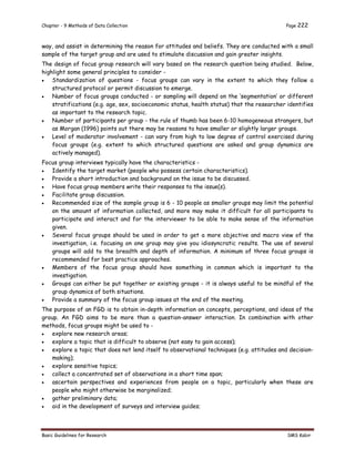 Chapter - 9 Methods of Data Collection Page 222
Basic Guidelines for Research SMS Kabir
way, and assist in determining the reason for attitudes and beliefs. They are conducted with a small
sample of the target group and are used to stimulate discussion and gain greater insights.
The design of focus group research will vary based on the research question being studied. Below,
highlight some general principles to consider -
 Standardization of questions - focus groups can vary in the extent to which they follow a
structured protocol or permit discussion to emerge.
 Number of focus groups conducted - or sampling will depend on the ‘segmentation’ or different
stratifications (e.g. age, sex, socioeconomic status, health status) that the researcher identifies
as important to the research topic.
 Number of participants per group - the rule of thumb has been 6-10 homogeneous strangers, but
as Morgan (1996) points out there may be reasons to have smaller or slightly larger groups.
 Level of moderator involvement - can vary from high to low degree of control exercised during
focus groups (e.g. extent to which structured questions are asked and group dynamics are
actively managed).
Focus group interviews typically have the characteristics -
 Identify the target market (people who possess certain characteristics).
 Provide a short introduction and background on the issue to be discussed.
 Have focus group members write their responses to the issue(s).
 Facilitate group discussion.
 Recommended size of the sample group is 6 - 10 people as smaller groups may limit the potential
on the amount of information collected, and more may make it difficult for all participants to
participate and interact and for the interviewer to be able to make sense of the information
given.
 Several focus groups should be used in order to get a more objective and macro view of the
investigation, i.e. focusing on one group may give you idiosyncratic results. The use of several
groups will add to the breadth and depth of information. A minimum of three focus groups is
recommended for best practice approaches.
 Members of the focus group should have something in common which is important to the
investigation.
 Groups can either be put together or existing groups - it is always useful to be mindful of the
group dynamics of both situations.
 Provide a summary of the focus group issues at the end of the meeting.
The purpose of an FGD is to obtain in-depth information on concepts, perceptions, and ideas of the
group. An FGD aims to be more than a question-answer interaction. In combination with other
methods, focus groups might be used to -
 explore new research areas;
 explore a topic that is difficult to observe (not easy to gain access);
 explore a topic that does not lend itself to observational techniques (e.g. attitudes and decision-
making);
 explore sensitive topics;
 collect a concentrated set of observations in a short time span;
 ascertain perspectives and experiences from people on a topic, particularly when these are
people who might otherwise be marginalized;
 gather preliminary data;
 aid in the development of surveys and interview guides;
 