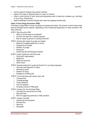 Chapter - 9 Methods of Data Collection Page 223
Basic Guidelines for Research SMS Kabir
 clarify research findings from another method;
 explore the range of opinions/views on a topic of interest;
 collect a wide variety of local terms and expressions used to describe a disease (e.g., diarrhea)
or an act (e.g., defecation);
 explore meanings of survey findings that cannot be explained statistically.
Steps in Focus Group Discussions (FGD)
The steps in using FGDs to study a problem are summarized below. The extent to which these steps
must be followed varies, however, depending on the training and experience of those involved in the
data collection.
STEP 1: Plan the entire FGD
 What activities need to be planned?
 Is there the need for a resource person.
 Role of resource person in training field staff.
STEP 2: Decide what types of groups are needed
 Method of sampling (selection criteria)
 Composition of groups
 Number of groups
 Group size
 Contacting and informing participants.
STEP 3: Select moderator and field team
 Field staff requirements
 Moderator
 Observer/recorder
 Other staff.
STEP 4: Develop moderator’s guide and format for recording responses
 Structure and sequence of topics
 Wording of guide
 Number of topics
 Example of an FGD guide.
STEP 5: Train field team and conduct pilot test
 Training hints
 Training package
 Theory sessions
 Practice sessions
 On-going revision of FGD guide.
STEP 6: Prepare for the individual FGDs
 Site selection and location for FGD
 Date and time
 Plan for supporting materials or FGD checklist.
STEP 7: Conduct the FGD
 Conducting the Discussion
 Introduction
 Warm-up
 Discussion
 