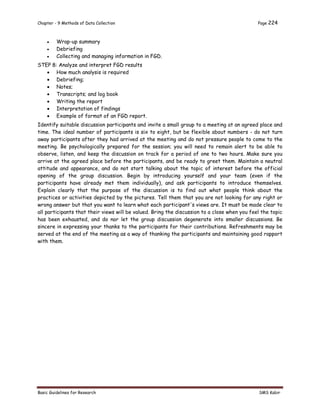 Chapter - 9 Methods of Data Collection Page 224
Basic Guidelines for Research SMS Kabir
 Wrap-up summary
 Debriefing
 Collecting and managing information in FGD.
STEP 8: Analyze and interpret FGD results
 How much analysis is required
 Debriefing;
 Notes;
 Transcripts; and log book
 Writing the report
 Interpretation of findings
 Example of format of an FGD report.
Identify suitable discussion participants and invite a small group to a meeting at an agreed place and
time. The ideal number of participants is six to eight, but be flexible about numbers - do not turn
away participants after they had arrived at the meeting and do not pressure people to come to the
meeting. Be psychologically prepared for the session; you will need to remain alert to be able to
observe, listen, and keep the discussion on track for a period of one to two hours. Make sure you
arrive at the agreed place before the participants, and be ready to greet them. Maintain a neutral
attitude and appearance, and do not start talking about the topic of interest before the official
opening of the group discussion. Begin by introducing yourself and your team (even if the
participants have already met them individually), and ask participants to introduce themselves.
Explain clearly that the purpose of the discussion is to find out what people think about the
practices or activities depicted by the pictures. Tell them that you are not looking for any right or
wrong answer but that you want to learn what each participant's views are. It must be made clear to
all participants that their views will be valued. Bring the discussion to a close when you feel the topic
has been exhausted, and do nor let the group discussion degenerate into smaller discussions. Be
sincere in expressing your thanks to the participants for their contributions. Refreshments may be
served at the end of the meeting as a way of thanking the participants and maintaining good rapport
with them.
 