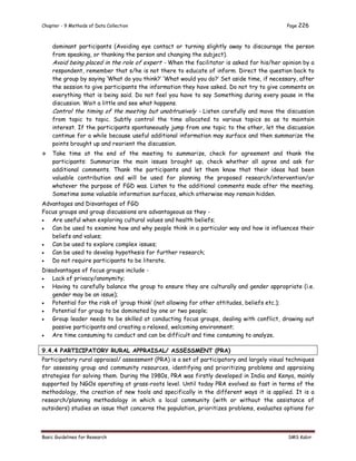 Chapter - 9 Methods of Data Collection Page 226
Basic Guidelines for Research SMS Kabir
dominant participants (Avoiding eye contact or turning slightly away to discourage the person
from speaking, or thanking the person and changing the subject).
Avoid being placed in the role of expert - When the facilitator is asked for his/her opinion by a
respondent, remember that s/he is not there to educate of inform. Direct the question back to
the group by saying ‘What do you think?’ ‘What would you do?’ Set aside time, if necessary, after
the session to give participants the information they have asked. Do not try to give comments on
everything that is being said. Do not feel you have to say Something during every pause in the
discussion. Wait a little and see what happens.
Control the timing of the meeting but unobtrusively - Listen carefully and move the discussion
from topic to topic. Subtly control the time allocated to various topics so as to maintain
interest. If the participants spontaneously jump from one topic to the other, let the discussion
continue for a while because useful additional information may surface and then summarize the
points brought up and reorient the discussion.
 Take time at the end of the meeting to summarize, check for agreement and thank the
participants: Summarize the main issues brought up, check whether all agree and ask for
additional comments. Thank the participants and let them know that their ideas had been
valuable contribution and will be used for planning the proposed research/intervention/or
whatever the purpose of FGD was. Listen to the additional comments made after the meeting.
Sometime some valuable information surfaces, which otherwise may remain hidden.
Advantages and Disvantages of FGD
Focus groups and group discussions are advantageous as they -
 Are useful when exploring cultural values and health beliefs;
 Can be used to examine how and why people think in a particular way and how is influences their
beliefs and values;
 Can be used to explore complex issues;
 Can be used to develop hypothesis for further research;
 Do not require participants to be literate.
Disadvantages of focus groups include -
 Lack of privacy/anonymity;
 Having to carefully balance the group to ensure they are culturally and gender appropriate (i.e.
gender may be an issue);
 Potential for the risk of ‘group think’ (not allowing for other attitudes, beliefs etc.);
 Potential for group to be dominated by one or two people;
 Group leader needs to be skilled at conducting focus groups, dealing with conflict, drawing out
passive participants and creating a relaxed, welcoming environment;
 Are time consuming to conduct and can be difficult and time consuming to analyze.
9.4.4 PARTICIPATORY RURAL APPRAISAL/ ASSESSMENT (PRA)
Participatory rural appraisal/ assessment (PRA) is a set of participatory and largely visual techniques
for assessing group and community resources, identifying and prioritizing problems and appraising
strategies for solving them. During the 1980s, PRA was firstly developed in India and Kenya, mainly
supported by NGOs operating at grass-roots level. Until today PRA evolved so fast in terms of the
methodology, the creation of new tools and specifically in the different ways it is applied. It is a
research/planning methodology in which a local community (with or without the assistance of
outsiders) studies an issue that concerns the population, prioritizes problems, evaluates options for
 