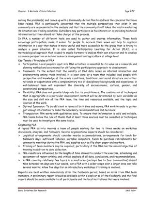 Chapter - 9 Methods of Data Collection Page 227
Basic Guidelines for Research SMS Kabir
solving the problem(s) and comes up with a Community Action Plan to address the concerns that have
been raised. PRA is particularly concerned that the multiple perspectives that exist in any
community are represented in the analysis and that the community itself takes the lead in evaluating
its situation and finding solutions. Outsiders may participate as facilitators or in providing technical
information but they should not ‘take charge’ of the process.
In PRA, a number of different tools are used to gather and analyze information. These tools
encourage participation, make it easier for people to express their views and help to organize
information in a way that makes it more useful and more accessible to the group that is trying to
analyze a given situation. It is also called ‘Participatory Learning for Action (PLA)’, is a
methodological approach that is used to enable farmers to analyze their own situation and to develop
a common perspective on natural resource management and agriculture at village level.
Key Tenets / Principles of PRA
 Participation: Local people’s input into PRA activities is essential to its value as a research and
planning method and as a means for diffusing the participatory approach to development.
 Teamwork: To the extent that the validity of PRA data relies on informal interaction and
brainstorming among those involved, it is best done by a team that includes local people with
perspective and knowledge of the area’s conditions, traditions, and social structure and either
nationals or expatriates with a complementary mix of disciplinary backgrounds and experience. A
well-balanced team will represent the diversity of socioeconomic, cultural, gender, and
generational perspectives.
 Flexibility: PRA does not provide blueprints for its practitioners. The combination of techniques
that is appropriate in a particular development context will be determined by such variables as
the size and skill mix of the PRA team, the time and resources available, and the topic and
location of the work.
 Optimal Ignorance: To be efficient in terms of both time and money, PRA work intends to gather
just enough information to make the necessary recommendations and decisions.
 Triangulation: PRA works with qualitative data. To ensure that information is valid and reliable,
PRA teams follow the rule of thumb that at least three sources must be consulted or techniques
must be used to investigate the same topics.
Organizing PRA
A typical PRA activity involves a team of people working for two to three weeks on workshop
discussions, analyses, and fieldwork. Several organizational aspects should be considered –
 Logistical arrangements should consider nearby accommodations, arrangements for lunch for
fieldwork days, sufficient vehicles, portable computers, funds to purchase refreshments for
community meetings during the PRA, and supplies such as flip chart paper and markers.
 Training of team members may be required, particularly if the PRA has the second objective of
training in addition to data collection.
 PRA results are influenced by the length of time allowed to conduct the exercise, scheduling and
assignment of report writing, and critical analysis of all data, conclusions, and recommendations.
 A PRA covering relatively few topics in a small area (perhaps two to four communities) should
take between ten days and four weeks, but a PRA with a wider scope over a larger area can take
several months. Allow five days for an introductory workshop if training is involved.
Reports are best written immediately after the fieldwork period, based on notes from PRA team
members. A preliminary report should be available within a week or so of the fieldwork, and the final
report should be made available to all participants and the local institutions that were involved.
 