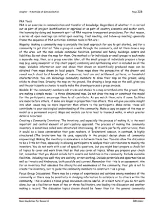 Chapter - 9 Methods of Data Collection Page 228
Basic Guidelines for Research SMS Kabir
PRA Tools
PRA is an exercise in communication and transfer of knowledge. Regardless of whether it is carried
out as part of project identification or appraisal or as part of country economic and sector work,
the learning-by-doing and teamwork spirit of PRA requires transparent procedures. For that reason,
a series of open meetings (an initial open meeting, final meeting, and follow-up meeting) generally
frame the sequence of PRA activities. Common tools in PRA are –
Mapping: Making a community map is probably the best approach for you to get started, and for a
community to get started. Take a group on a walk through the community, and let them draw a map
of the area. Let the map include communal facilities, personal and family buildings, assets and
liabilities. Do not draw the map for them. One method is for individuals or small groups to each make
a separate map, then, as a group exercise later, all the small groups of individuals prepare a large
map (e.g. using newsprint or flip chart paper) combining and synthesizing what is included on all the
maps. Valuable information over and above that shown on scientifically produced maps can be
obtained from maps drawn by local people. These maps show the perspective of the drawer and
reveal much about local knowledge of resources, land use and settlement patterns, or household
characteristics. You can encourage community members to draw their map on the ground, using
sticks to draw lines. Drawing the map on the ground, like drawing a large map on the wall, gives you
and the participants a chance to easily make the drawing process a group process.
Models: If the community members add sticks and stones to a map scratched onto the ground, they
are making a simple model - a three dimensional map. Do not draw the map or construct the model
for the participants; encourage them to all contribute. As you watch them, note if some facilities
are made before others, if some are larger in proportion than others. This will give you some insight
into what issues may be more important than others to the participants. Make notes; these will
contribute to your sociological understanding of the community. Make a copy on paper of the map or
model as a permanent record. Maps and models can later lead to transect walks, in which greater
detail is recorded
Creating a Community Inventory: The inventory, and especially the process of making it, is the most
important and central element of participatory appraisal. The process of making the community
inventory is sometimes called semi structured interviewing. If it were perfectly unstructured, then
it would be a loose conversation that goes nowhere. A ‘Brainstorm’ session, in contrast, is highly
structured (The brainstorm has its uses, especially in the project design phase of community
empowering). Making the inventory is somewhere in between these two. You also allow the discussion
to be a little bit free, especially in allowing participants to analyze their contributions to making the
inventory. You do not work with a set of specific questions, but you might best prepare a check list
of topics to cover and work from that so that you cover all topics. When you prepare your check
list, remember that you should include both assets and liabilities in the community. Include available
facilities, including how well they are working, or not working. Include potentials and opportunities as
well as threats and hindrances, both possible and current. Remember that this is an assessment. Aim
for an inventory that assesses the strengths and weaknesses of the community. Your job is not to
create the inventory, but to guide the community members to construct it as a group.
Focus Group Discussions: There may be a range of experiences and opinions among members of the
community or there may be sensitivity in divulging information to outsiders or to others within the
community. This is where a focus group discussion can be useful. It is best here if you do not work
alone, but as a facilitation team of two or three facilitators, one leading the discussion and another
making a record. The discussion topics chosen should be fewer than for the general community
 