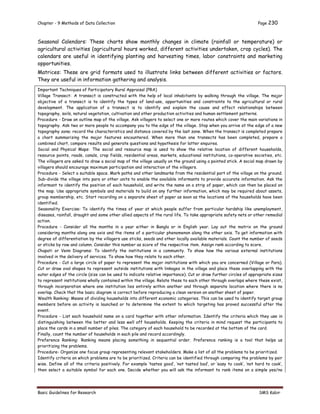 Chapter - 9 Methods of Data Collection Page 230
Basic Guidelines for Research SMS Kabir
Seasonal Calendars: These charts show monthly changes in climate (rainfall or temperature) or
agricultural activities (agricultural hours worked, different activities undertaken, crop cycles). The
calendars are useful in identifying planting and harvesting times, labor constraints and marketing
opportunities.
Matrices: These are grid formats used to illustrate links between different activities or factors.
They are useful in information gathering and analysis.
Important Techniques of Participatory Rural Appraisal (PRA)
Village Transect: A transect is constructed with the help of local inhabitants by walking through the village. The major
objective of a transect is to identify the types of land-use, opportunities and constraints to the agricultural or rural
development. The application of a transect is to identify and explain the cause and effect relationships between
topography, soils, natural vegetation, cultivation and other production activities and human settlement patterns.
Procedure - Draw an outline map of the village. Ask villagers to select one or more routes which cover the main variations in
topography. Ask two or more people to accompany you to the edge of the village. Stop when you arrive at the edge of a new
topography zone; record the characteristics and distance covered by the last zone. When the transect is completed prepare
a chart summarizing the major features encountered. When more than one transects has been completed, prepare a
combined chart, compare results and generate questions and hypothesis for latter enquires.
Social and Physical Maps: The social and resource map is used to show the relative location of different households,
resource points, roads, canals, crop fields, residential areas, markets, educational institutions, co-operative societies, etc.
The villagers are asked to draw a social map of the village usually on the ground using a pointed stick. A social map drawn by
villagers should encourage maximum participation and interaction of the villagers.
Procedure - Select a suitable space. Mark paths and other landmarks from the residential part of the village on the ground.
Sub-divide the village into para or other units to enable the available informants to provide accurate information. Ask the
informant to identify the position of each household, and write the name on a strip of paper, which can then be placed on
the map. Use appropriate symbols and materials to build on any further information, which may be required about assets,
group membership, etc. Start recording on a separate sheet of paper as soon as the locations of the households have been
identified.
Seasonality Exercise: To identify the times of year at which people suffer from particular hardship like unemployment,
diseases, rainfall, draught and some other allied aspects of the rural life. To take appropriate safety nets or other remedial
action.
Procedure - Consider all the months in a year either in Bangla or in English year. Lay out the matrix on the ground
considering months along one axis and the items of a particular phenomenon along the other axis. To get information with
degree of differentiation by the villagers use sticks, seeds and other locally available materials. Count the number of seeds
or sticks by row and column. Consider this number as score of the respective item. Assign rank according to score.
Chapati or Venn Diagrams: To identify the institutions in a community. To show how the various external institutions
involved in the delivery of services. To show how they relate to each other.
Procedure - Cut a large circle of paper to represent the major institutions with which you are concerned (Village or Para).
Cut or draw oval shapes to represent outside institutions with linkages in the village and place these overlapping with the
outer edges of the circle (size can be used to indicate relative importance). Cut or draw further circles of appropriate sizes
to represent institutions wholly contained within the village. Relate these to each other through overlaps where these exist,
through incorporation where one institution lies entirely within another and through separate location where there is no
overlap. Check that the basic diagram is correct before reproducing a clean version on another sheet of paper.
Wealth Ranking: Means of dividing households into different economic categories. This can be used to identify target group
members before an activity is launched or to determine the extent to which targeting has proved successful after the
event.
Procedure - List each household name on a card together with other information. Identify the criteria which they use in
distinguishing between the better and less well off households. Keeping the criteria in mind request the participants to
place the cards in a small number of piles. The category of each household to be recorded at the bottom of the card.
Finally, count the number of households in each pile and record accordingly.
Preference Ranking: Ranking means placing something in sequential order. Preference ranking is a tool that helps us
prioritizing the problems.
Procedure- Organize one focus group representing relevant stakeholders. Make a list of all the problems to be prioritized.
Identify criteria on which problems are to be prioritized. Criteria can be identified through comparing the problems by pair
wise. Define all of the criteria positively. For example ‘tastes good’, ‘not tasted bad’, or ‘easy to cook’, ‘not hard to cook’,
then select a suitable symbol for each one. Decide whether you will ask the informant to rank items on a simple yes/no
 