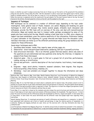 Chapter - 9 Methods of Data Collection Page 231
Basic Guidelines for Research SMS Kabir
basis, or whether you want to assign scores (say from one to three). Lay out the matrix on the ground with the problems
along one axis and the criteria along the other. Ask the informant to rank or score each item against each criterion, using
seeds or available material. This can be done on a scale of 1-3 or by allocating a fixed number of seeds for each criterion.
When the exercise is completed verify the results with the participants. Put the most favored items at the top; the least
favored at the bottom, the most powerful criteria on the left, and the weakest on the right.
Sequence of Techniques
PRA techniques can be combined in a number of different ways, depending on the topic under
investigation. Some general rules of thumb, however, are useful. Mapping and modeling are good
techniques to start with because they involve several people, stimulate much discussion and
enthusiasm, provide the PRA team with an overview of the area, and deal with noncontroversial
information. Maps and models may lead to transect walks, perhaps accompanied by some of the
people who have constructed the map. Wealth ranking is best done later in a PRA, once a degree of
rapport has been established, given the relative sensitivity of this information. Preference ranking
is a good icebreaker at the beginning of a group interview and helps focus the discussion. Later,
individual interviews can follow up on the different preferences among the group members and the
reasons for these differences.
Seven major techniques used in PRA
1. Secondary data reviews - books, files, reports, news, articles, maps, etc.
2. Observation - direct and participant observation, wandering, DIY (do-it-yourself) activities.
3. Semi-structured interviews - this is an informal, guided interview session, where only some of
the questions are pre-determined and new questions arise during the interview, in response to
answers from those interviewed.
4. Analytical game - this is a quick game to find out a group’s list of priorities, performances,
ranking, scoring, or stratification.
5. Stories and portraits - colorful description of the local situation, local history, trend analysis,
etc.
6. Diagrams - maps, aerial photos, transects, seasonal calendars, Venn diagram, flow diagram,
historical profiles, ethno-history, timelines, etc.
7. Workshop - local and outsiders are brought together to discuss the information and ideas
intensively.
Modified PRA Tools: Resource Map; Social Map; Wealth Ranking Objectives; Local Perceptions of Malnutrition Mapping
Objectives; Venn Diagram on Institutions; Resource Cards; Seasonal Calendar; Income and Expenditure Matrix; Daily
Activity Clocks; Focus Group Discussion; Semi Structured Interview; Community Workshop; Daily Evaluation and Planning
Meeting.
Resource Map: It is a tool that helps us to learn about a community and its resource base. The primary concern is not to
develop an accurate map but to get useful information about local perceptions of resources. The participants should develop
the content of the map according to what is important to them. The objective is to learn the villagers’ perceptions of what
natural resources are found in the community and how they are used.
Social Map: It is a map that is drawn by the residents and which shows the social structures and institutions found in an
area. It also helps us to learn about social and economic differences between the households. The objectives are – to learn
about the social structures and the differences among the households by ethnicity, religion and wealth; to learn about who
is living where; to learn about the social institutions and the different views local people might have regarding those
institutions.
Wealth Ranking Objectives: To investigate perceptions of wealth differences and inequalities in a community; to identify
and understand local indicators and criteria of wealth and well-being; to map the relative position of households in a
community. Ranking and mapping methods are used. Carry out the exercise with a few key informants who know the
community well.
Local Perceptions of Malnutrition Mapping Objectives: To identify various forms of malnutrition prevalent in the community;
to understand the local perceptions of malnutrition; to map nutritionally vulnerable households. Ranking, mapping and matrix
 