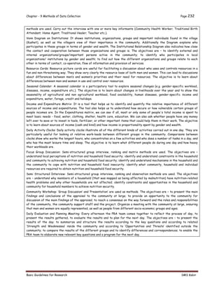 Chapter - 9 Methods of Data Collection Page 232
Basic Guidelines for Research SMS Kabir
methods are used. Carry out the interview with one or more key informants (Community Health Worker; Traditional Birth
Attendant; Home Agent; Traditional Healer; Teacher etc.).
Venn Diagram on Institutions: It shows institutions, organizations, groups and important individuals found in the village
(Kushet), as well as the villagers view of their importance in the community. Additionally the Diagram explains who
participates in these groups in terms of gender and wealth. The Institutional Relationship Diagram also indicates how close
the contact and cooperation between those organizations and groups is. The objectives are – to identify external and
internal organizations/groups/important persons active in the community; to identify who participates in local
organizations/ institutions by gender and wealth; to find out how the different organizations and groups relate to each
other in terms of contact, co-operation, flow of information and provision of services.
Resource Cards: Resource picture cards are useful for facilitating a discussion about who uses and controls resources in a
fun and non-threatening way. They show very clearly the resource base of both men and women. This can lead to discussions
about differences between men’s and women’s priorities and their need for resources. The objective is to learn about
differences between men and women in use and control over resources.
Seasonal Calendar: A seasonal calendar is a participatory tool to explore seasonal changes (e.g. gender-specific workload,
diseases, income, expenditure etc.). The objective is to learn about changes in livelihoods over the year and to show the
seasonality of agricultural and non agricultural workload, food availability, human diseases, gender-specific income and
expenditure, water, forage, credit and holidays.
Income and Expenditure Matrix: It is a tool that helps us to identify and quantify the relative importance of different
sources of income and expenditures. The tool also helps us to understand how secure or how vulnerable certain groups of
people incomes are. In the Expenditures matrix, we can see if all, most or only some of people's total income is spent to
meet basic needs - food, water, clothing, shelter, health care, education. We can also ask whether people have any money
left over to save or to invest in tools, fertilizer, or other important items that could help them in their work. The objective
is to learn about sources of income (cash and kind) and how income is proportionality spent by gender and wealth.
Daily Activity Clocks: Daily activity clocks illustrate all of the different kinds of activities carried out in one day. They are
particularly useful for looking at relative work-loads between different groups in the community. Comparisons between
clocks show who works the longest hours, who concentrates on a few activities and who does a number of tasks in a day, and
who has the most leisure time and sleep. The objective is to learn what different people do during one day and how heavy
their workloads are.
Focus Group Discussion: Semi-structured group interview, ranking and matrix methods are used. The objectives are –
understand local perceptions of nutrition and household food security; identify and understand constraints in the household
and community to achieving nutrition and household food security; identify and understand mechanisms in the household and
the community to cope with nutrition and household food insecurity; identify what community, household and individual
resources are required to obtain nutrition and household food security.
Semi Structured Interview: Semi-structured group interview, ranking and observation methods are used. The objectives
are – understand why members of a household (that was mapped as being affected by malnutrition) have nutrition-related
health problems and why other households are not affected; identify constraints and opportunities in the household and
community for household members to achieve nutrition security.
Community Workshop: ‘Group Discussion’ and ‘Presentation’ are used as methods. The objectives are – to present the main
findings and conclusions of the appraisal to the community at large; to provide an opportunity to the community for
discussion of the main findings of the appraisal; to reach a consensus on the way forward and the roles and responsibilities
of the community, the community support staff and the project. Organize a meeting with the community at large, ensuring
that men and women are equally represented, as well as people from different socio-economic groups and ages.
Daily Evaluation and Planning Meeting: Every afternoon the PRA team comes together to reflect the process of day, to
present the results gathered, to evaluate the results and to plan for the next day. The objectives are – to present the
results of the day; to summarize and structure the results according to the key questions and according to related
‘Strength and Weaknesses’ inside the community and according to ‘Opportunities and Threats’ identified outside the
community; to compare the results of the different groups and to identify differences and correspondences; to enable the
PRA team to elaborate new relevant key questions and a program for the next day.
 