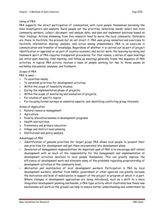 Chapter - 9 Methods of Data Collection Page 233
Basic Guidelines for Research SMS Kabir
Using of PRA
PRA supports the direct participation of communities, with rural people themselves becoming the
main investigators and analysts. Rural people set the priorities; determine needs; select and train
community workers; collect, document, and analyze data; and plan and implement solutions based on
their findings. Actions stemming from this research tend to serve the local community. Outsiders
are there to facilitate the process but do not direct it. PRA uses group animation and exercises to
facilitate information sharing, analysis, and action among stakeholders. PRA is an exercise in
communication and transfer of knowledge. Regardless of whether it is carried out as part of project
identification or appraisal or as part of country economic and sector work, the learning-by-doing and
teamwork spirit of PRA requires transparent procedures. For that reason, a series of open meetings
(an initial open meeting, final meeting, and follow-up meeting) generally frame the sequence of PRA
activities. A typical PRA activity involves a team of people working for two to three weeks on
workshop discussions, analyses, and fieldwork.
Scope of PRA
PRA is used –
 To ascertain needs;
 To establish priorities for development activities;
 Within the scope of feasibility studies;
 During the implementation phase of projects;
 Within the scope of monitoring and evaluation of projects;
 For studies of specific topics;
 For focusing formal surveys on essential aspects, and identifying conflicting group interests.
Areas of Application
 Natural resource management
 Agriculture
 Poverty alleviation/women in development programs
 Health and nutrition
 Preliminary and primary education
 Village and district-level planning
 Institutional and policy analysis.
Advantages of PRA
 Identification of genuine priorities for target group. PRA allows local people to present their
own priorities for development and get them incorporated into development plans.
 Devolution of management responsibilities. An important goal of PRA is to encourage self-reliant
development with as much of the responsibility for the management and implementation of
development activities devolved to local people themselves. This can greatly improve the
efficiency of development work and eliminate many of the problems regarding proprietorship of
development activities at the community level.
 Motivation and mobilization of local development workers. Participation in PRA by local
development workers, whether from NGOs, government or other agencies can greatly increase
the motivation and level of mobilization in support of the project or program of which it is part.
Where changes in development approaches are being introduced, such as a shift to a more
integrated development planning mechanism, a PRA-type activity which illustrates how these new
mechanisms will work on the ground can help to ensure better understanding and commitment by
 