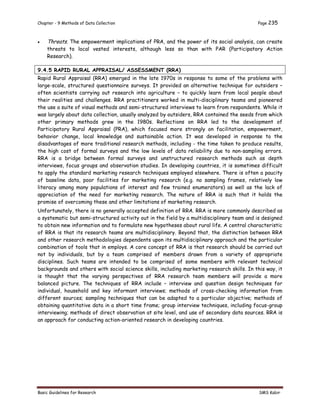 Chapter - 9 Methods of Data Collection Page 235
Basic Guidelines for Research SMS Kabir
 Threats. The empowerment implications of PRA, and the power of its social analysis, can create
threats to local vested interests, although less so than with PAR (Participatory Action
Research).
9.4.5 RAPID RURAL APPRAISAL/ ASSESSMENT (RRA)
Rapid Rural Appraisal (RRA) emerged in the late 1970s in response to some of the problems with
large-scale, structured questionnaire surveys. It provided an alternative technique for outsiders –
often scientists carrying out research into agriculture – to quickly learn from local people about
their realities and challenges. RRA practitioners worked in multi-disciplinary teams and pioneered
the use a suite of visual methods and semi-structured interviews to learn from respondents. While it
was largely about data collection, usually analyzed by outsiders, RRA contained the seeds from which
other primary methods grew in the 1980s. Reflections on RRA led to the development of
Participatory Rural Appraisal (PRA), which focused more strongly on facilitation, empowerment,
behavior change, local knowledge and sustainable action. It was developed in response to the
disadvantages of more traditional research methods, including - the time taken to produce results,
the high cost of formal surveys and the low levels of data reliability due to non-sampling errors.
RRA is a bridge between formal surveys and unstructured research methods such as depth
interviews, focus groups and observation studies. In developing countries, it is sometimes difficult
to apply the standard marketing research techniques employed elsewhere. There is often a paucity
of baseline data, poor facilities for marketing research (e.g. no sampling frames, relatively low
literacy among many populations of interest and few trained enumerators) as well as the lack of
appreciation of the need for marketing research. The nature of RRA is such that it holds the
promise of overcoming these and other limitations of marketing research.
Unfortunately, there is no generally accepted definition of RRA. RRA is more commonly described as
a systematic but semi-structured activity out in the field by a multidisciplinary team and is designed
to obtain new information and to formulate new hypotheses about rural life. A central characteristic
of RRA is that its research teams are multidisciplinary. Beyond that, the distinction between RRA
and other research methodologies dependents upon its multidisciplinary approach and the particular
combination of tools that in employs. A core concept of RRA is that research should be carried out
not by individuals, but by a team comprised of members drawn from a variety of appropriate
disciplines. Such teams are intended to be comprised of some members with relevant technical
backgrounds and others with social science skills, including marketing research skills. In this way, it
is thought that the varying perspectives of RRA research team members will provide a more
balanced picture. The techniques of RRA include – interview and question design techniques for
individual, household and key informant interviews; methods of cross-checking information from
different sources; sampling techniques that can be adapted to a particular objective; methods of
obtaining quantitative data in a short time frame; group interview techniques, including focus-group
interviewing; methods of direct observation at site level, and use of secondary data sources. RRA is
an approach for conducting action-oriented research in developing countries.
 