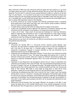 Chapter - 9 Methods of Data Collection Page 236
Basic Guidelines for Research SMS Kabir
Many ‘definitions’ of RRA have been offered by different people who have worked on it, but there
are always others who object to those definitions because they are not what they think RRA is or
should be. The fact that it is difficult to give a precise definition to RRA is a reflection of the fact
that it is very flexible - it is a tool which can be used in a lot of different situations to achieve very
different objectives. Not surprisingly everybody seems to think RRA is what they have used it for.
So it is probably best to avoid ‘definitions’ and just describe the features which most RRAs seem to
have in common. RRA essentially consists of the following –
 an activity carried out by a group of people from different professional fields or disciplines
which usually aims to learn about a particular topic, area, situation, group of people or whatever
else is of concern to those organizing the RRA
 it usually involves collecting information by talking directly to people ‘on the ground’
 it uses a set of guidelines on how to approach the collection of information, learning from that
information and the involvement of local people in its interpretation and presentation
 it uses a set of tools - these consist of exercises and techniques for collecting information,
means of organizing that information so that it is easily understood by a wide range of people,
techniques for stimulating interaction with community members and methods for quickly
analyzing and reporting findings and suggesting appropriate action.
These features are just about the ‘bottom line’ with RRA but everything else is fairly flexible within
the guidelines described below.
RRA Guidelines
 Structured but flexible: RRA is a structured activity requiring careful planning, clear
objectives, the right balance of people involved and a good choice of tools and techniques for
use in the field. At the same time, it is flexible enough to respond to local conditions and
unexpected circumstances. Progress is reviewed constantly so that new information can be
understood and the focus of the RRA redirected.
 Integrated and interdisciplinary: RRA helps ‘outsiders’ to learn about rural conditions by looking
at them from many points of view. This means having people participating with a variety of
different technical and scientific skills and a balance of different institutional outlooks. This
requires an integrated development approach which cuts across institutional and disciplinary
boundaries.
 Awareness of bias: Researchers and development workers who are trying to understand rural
conditions can be biased by their urban attitudes, their own professional and personal priorities,
the type of transport they use, the language they speak. The people researchers talk to can be
biased as well by their limited experience, their customs and beliefs and their own interests and
those of their families. RRA seeks to avoid biases by being aware of them and by being
systematic in taking into account different points of view and different sets of interests.
 Accelerating the planning process: RRA tries to shorten the time it takes to get from knowing
nothing about an area or a situation to deciding what development interventions might be best
for that area by using key informants, careful observation and by exploiting the knowledge and
experience of local people. The information produced is analyzed ‘on the spot’ and presented in a
form which is more easily used by planners and which can be discussed and understood by local
people themselves.
 Interaction with and learning from local people: Whatever the purpose of the RRA it must
involve the people who are the intended ‘beneficiaries’ of any eventual development activities.
RRA should give them the opportunity to describe their lives and conditions. The people carrying
 