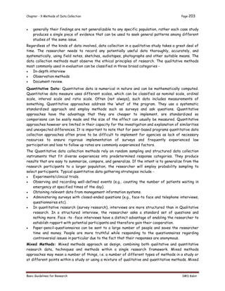 Chapter - 9 Methods of Data Collection Page 203
Basic Guidelines for Research SMS Kabir
 generally their findings are not generalizable to any specific population, rather each case study
produces a single piece of evidence that can be used to seek general patterns among different
studies of the same issue.
Regardless of the kinds of data involved, data collection in a qualitative study takes a great deal of
time. The researcher needs to record any potentially useful data thoroughly, accurately, and
systematically, using field notes, sketches, audiotapes, photographs and other suitable means. The
data collection methods must observe the ethical principles of research. The qualitative methods
most commonly used in evaluation can be classified in three broad categories -
 In-depth interview
 Observation methods
 Document review.
Quantitative Data: Quantitative data is numerical in nature and can be mathematically computed.
Quantitative data measure uses different scales, which can be classified as nominal scale, ordinal
scale, interval scale and ratio scale. Often (not always), such data includes measurements of
something. Quantitative approaches address the ‘what’ of the program. They use a systematic
standardized approach and employ methods such as surveys and ask questions. Quantitative
approaches have the advantage that they are cheaper to implement, are standardized so
comparisons can be easily made and the size of the effect can usually be measured. Quantitative
approaches however are limited in their capacity for the investigation and explanation of similarities
and unexpected differences. It is important to note that for peer-based programs quantitative data
collection approaches often prove to be difficult to implement for agencies as lack of necessary
resources to ensure rigorous implementation of surveys and frequently experienced low
participation and loss to follow up rates are commonly experienced factors.
The Quantitative data collection methods rely on random sampling and structured data collection
instruments that fit diverse experiences into predetermined response categories. They produce
results that are easy to summarize, compare, and generalize. If the intent is to generalize from the
research participants to a larger population, the researcher will employ probability sampling to
select participants. Typical quantitative data gathering strategies include -
 Experiments/clinical trials.
 Observing and recording well-defined events (e.g., counting the number of patients waiting in
emergency at specified times of the day).
 Obtaining relevant data from management information systems.
 Administering surveys with closed-ended questions (e.g., face-to face and telephone interviews,
questionnaires etc).
 In quantitative research (survey research), interviews are more structured than in Qualitative
research. In a structured interview, the researcher asks a standard set of questions and
nothing more. Face -to -face interviews have a distinct advantage of enabling the researcher to
establish rapport with potential participants and therefore gain their cooperation.
 Paper-pencil-questionnaires can be sent to a large number of people and saves the researcher
time and money. People are more truthful while responding to the questionnaires regarding
controversial issues in particular due to the fact that their responses are anonymous.
Mixed Methods: Mixed methods approach as design, combining both qualitative and quantitative
research data, techniques and methods within a single research framework. Mixed methods
approaches may mean a number of things, i.e. a number of different types of methods in a study or
at different points within a study or using a mixture of qualitative and quantitative methods. Mixed
 