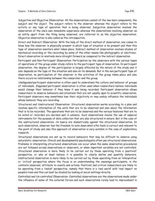 Chapter - 9 Methods of Data Collection Page 241
Basic Guidelines for Research SMS Kabir
Subjective and Objective Observation: All the observations consist of the two main components, the
subject and the object. The subject refers to the observer whereas the object refers to the
activity or any type of operation that is being observed. Subjective observation involves the
observation of the one’s own immediate experience whereas the observations involving observer as
an entity apart from the thing being observed, are referred to as the objective observation.
Objective observation is also called as the retrospection.
Direct and Indirect Observation: With the help of the direct method of observation, one comes to
know how the observer is physically present in which type of situation is he present and then this
type of observation monitors what takes place. Indirect method of observation involves studies of
mechanical recording or the recording by some of the other means like photographic or electronic.
Direct observation is relatively more straight forward as compared to the indirect observation.
Participant and Non Participant Observation: Participation by the observers with the various types
of operations of the group under study refers to the participant type of observation. In participant
observation, the degree of the participation is largely affected by the nature of the study and it
also depends on the type of the situation and also on its demands. But in the non participant type of
observation, no participation of the observer in the activities of the group takes place and also
there occurs no relationship between the researcher and the group.
Undisguised participant observation is often used to understand the culture and behavior of groups
of individuals. Disguised participant observation is often used when researchers believe individuals
would change their behavior if they knew it was being recorded. Participant observation allows
researchers to observe behaviors and situations that are not usually open to scientific observation.
Participant observers may sometimes lose their objectivity or may unduly influence the individuals
whose behavior they are recording.
Structured and Unstructured Observation: Structured observation works according to a plan and
involves specific information of the units that are to be observed and also about the information
that is to be recorded. The operations that are to be observed and the various features that are to
be noted or recorded are decided well in advance. Such observations involve the use of especial
instruments for the purpose of data collection that are also structured in nature. But in the case of
the unstructured observation, its basics are diametrically against the structured observation. In
such observation, observer has the freedom to note down what s/he feels is correct and relevant to
the point of study and also this approach of observation is very suitable in the case of exploratory
research.
Structured observations are set up to record behaviors that may be difficult to observe using
naturalistic observation. Clinical and developmental psychologists often use structured observations.
Problems in interpreting structured observations can occur when the same observation procedures
are not followed across observations or observers, or when important variables are not controlled.
Structured observation is more likely to be carried out by those operating from a ‘positivist’
perspective, or who at least believe it is possible to clearly define and quantify behaviors.
Unstructured observation is more likely to be carried out by those operating from an ‘interpretive’
or ‘critical’ perspective where the focus is on understanding the meanings participants, in the
contexts observed, attribute to events and actions. Positivist and critical researchers are likely to
be operating from a ‘realist’ perspective, namely that there is a ‘real world’ with ‘real impact’ on
people’s lives and this can best be studied by looking at social settings directly.
Controlled and Un-controlled Observation: Controlled observations are the observations made under
the influence of some of the external forces and such observations rarely lead to improvement in
 