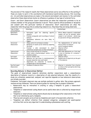 Chapter - 9 Methods of Data Collection Page 242
Basic Guidelines for Research SMS Kabir
the precision of the research results. But these observations can be very effective in the working if
these are made to work in the coordination with mechanical synchronizing devices, film recording
etc. Un-controlled observations are made in the natural environment and reverse to the controlled
observation these observations involve no influence or guidance of any type of external force.
Covert and Overt Observation: Covert observations are when the researcher pretends to be an
ordinary member of the group and observes in secret. There could be ethical problems or deception
and consent with this particular method of observation. Overt observations are when the
researcher tells the group s/he is conducting research (i.e. they know they are being observed).
Type of Obser-
vational Method
Advantages Disadvantages
Naturalistic
Observation
 Particularly good for observing specific
subjects.
 Provides ecologically valid recordings of natural
behavior.
 Spontaneous behaviors are more likely to
happen.
 Ethics: Where research is undisclosed
consent will not be obtained, where
consent is not obtained - details may
be used which infringe confidentiality.
Structured
Observation
 Allows control of extraneous variables.
 Reliability of results can be tested by repeating
the study.
 Provides a safe environment to study
contentious concepts such as infant attachment.
 The implementation of controls may
have an effect on behavior.
 Lack of ecological validity.
 Observer effect.
 Observer bias.
Unstructured
Observation
 Gives a broad overview of a situation.
 Useful where situation/subject matter to be
studied is unclear.
 Only really appropriate as a ‘first step’
to give an overview of a situation /
concept / idea.
Participant
Observation
 Gives an ‘insiders’ view.
 Behaviors are less prone to misinterpretation
because researcher was a participant.
 Opportunity for researcher to become an
‘accepted’ part of the environment.
 Observer effect.
 Possible lack of objectivity on the part
of the observer.
Non-Participant
Observation
 Avoidance of observer effect  Observer is detached from situation
so relies on their perception which may
be inaccurate
Recording Behavior in Observational Method
The goals of observational research determine whether researchers seek a comprehensive
description of behavior record or a description of only selected behaviors. How the results of a
study are ultimately summarized, analyzed, and reported depends on how behavioral observations
are initially recorded.
Fieldnotes: Participant observers may use multiple methods to gather data. One primary approach
involves writing fieldnotes. There are several guides for learning how to prepare fieldnotes -
 Researchers may be interested in creating or using a template to guide a researchers’
observations.
 Templates or observational coding sheets can be useful when data is collected by inexperienced
observers.
 Templates or observational coding sheets should only be developed after observation in the field
that is not inhibited by such a template.
 Theories and concepts can be driven by templates and result in focused data collection.
 Templates can deflect attention from unnamed categories, unimagined and unanticipated
activities that can be very important to understanding a phenomenon and a setting.
 