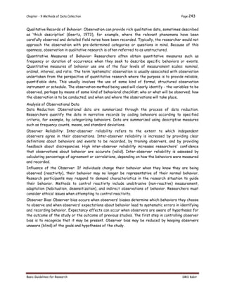 Chapter - 9 Methods of Data Collection Page 243
Basic Guidelines for Research SMS Kabir
Qualitative Records of Behavior: Observation can provide rich qualitative data, sometimes described
as ‘thick description’ (Geertz, 1973), for example, where the relevant phenomena have been
carefully observed and detailed field notes have been recorded. Typically, the researcher would not
approach the observation with pre-determined categories or questions in mind. Because of this
openness, observation in qualitative research is often referred to as unstructured.
Quantitative Measures of Behavior: Researchers often obtain quantitative measures such as
frequency or duration of occurrence when they seek to describe specific behaviors or events.
Quantitative measures of behavior use one of the four levels of measurement scales: nominal,
ordinal, interval, and ratio. The term ‘systematic’ observation is usually associated with observation
undertaken from the perspective of quantitative research where the purpose is to provide reliable,
quantifiable data. This usually involves the use of some kind of formal, structured observation
instrument or schedule. The observation method being used will clearly identify - the variables to be
observed, perhaps by means of some kind of behavioral checklist; who or what will be observed; how
the observation is to be conducted; and when and where the observations will take place.
Analysis of Observational Data
Data Reduction: Observational data are summarized through the process of data reduction.
Researchers quantify the data in narrative records by coding behaviors according to specified
criteria, for example, by categorizing behaviors. Data are summarized using descriptive measures
such as frequency counts, means, and standard deviations.
Observer Reliability: Inter-observer reliability refers to the extent to which independent
observers agree in their observations. Inter-observer reliability is increased by providing clear
definitions about behaviors and events to be recorded, by training observers, and by providing
feedback about discrepancies. High inter-observer reliability increases researchers' confidence
that observations about behavior are accurate (valid). Inter-observer reliability is assessed by
calculating percentage of agreement or correlations, depending on how the behaviors were measured
and recorded.
Influence of the Observer: If individuals change their behavior when they know they are being
observed (reactivity), their behavior may no longer be representative of their normal behavior.
Research participants may respond to demand characteristics in the research situation to guide
their behavior. Methods to control reactivity include unobtrusive (non-reactive) measurement,
adaptation (habituation, desensitization), and indirect observations of behavior. Researchers must
consider ethical issues when attempting to control reactivity.
Observer Bias: Observer bias occurs when observers’ biases determine which behaviors they choose
to observe and when observers’ expectations about behavior lead to systematic errors in identifying
and recording behavior. Expectancy effects can occur when observers are aware of hypotheses for
the outcome of the study or the outcome of previous studies. The first step in controlling observer
bias is to recognize that it may be present. Observer bias may be reduced by keeping observers
unaware (blind) of the goals and hypotheses of the study.
 