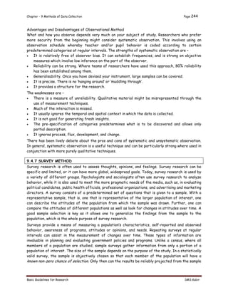 Chapter - 9 Methods of Data Collection Page 244
Basic Guidelines for Research SMS Kabir
Advantages and Disadvantages of Observational Method
What and how you observe depends very much on your subject of study. Researchers who prefer
more security from the beginning might consider systematic observation. This involves using an
observation schedule whereby teacher and/or pupil behavior is coded according to certain
predetermined categories at regular intervals. The strengths of systematic observation are –
 It is relatively free of observer bias. It can establish frequencies, and is strong on objective
measures which involve low inference on the part of the observer.
 Reliability can be strong. Where teams of researchers have used this approach, 80% reliability
has been established among them.
 Generalisability. Once you have devised your instrument, large samples can be covered.
 It is precise. There is no ‘hanging around’ or ‘muddling through’.
 It provides a structure for the research.
The weaknesses are –
 There is a measure of unreliability. Qualitative material might be misrepresented through the
use of measurement techniques.
 Much of the interaction is missed.
 It usually ignores the temporal and spatial context in which the data is collected.
 It is not good for generating fresh insights.
 The pre-specification of categories predetermines what is to be discovered and allows only
partial description.
 It ignores process, flux, development, and change.
There has been lively debate about the pros and cons of systematic and unsystematic observation.
In general, systematic observation is a useful technique and can be particularly strong where used in
conjunction with more purely qualitative techniques.
9.4.7 SURVEY METHOD
Survey research is often used to assess thoughts, opinions, and feelings. Survey research can be
specific and limited, or it can have more global, widespread goals. Today, survey research is used by
a variety of different groups. Psychologists and sociologists often use survey research to analyze
behavior, while it is also used to meet the more pragmatic needs of the media, such as, in evaluating
political candidates, public health officials, professional organizations, and advertising and marketing
directors. A survey consists of a predetermined set of questions that is given to a sample. With a
representative sample, that is, one that is representative of the larger population of interest, one
can describe the attitudes of the population from which the sample was drawn. Further, one can
compare the attitudes of different populations as well as look for changes in attitudes over time. A
good sample selection is key as it allows one to generalize the findings from the sample to the
population, which is the whole purpose of survey research.
Surveys provide a means of measuring a population’s characteristics, self-reported and observed
behavior, awareness of programs, attitudes or opinions, and needs. Repeating surveys at regular
intervals can assist in the measurement of changes over time. These types of information are
invaluable in planning and evaluating government policies and programs. Unlike a census, where all
members of a population are studied, sample surveys gather information from only a portion of a
population of interest. The size of the sample depends on the purpose of the study. In a statistically
valid survey, the sample is objectively chosen so that each member of the population will have a
known non-zero chance of selection. Only then can the results be reliably projected from the sample
 