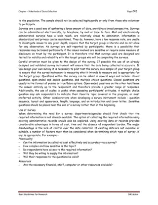 Chapter - 9 Methods of Data Collection Page 245
Basic Guidelines for Research SMS Kabir
to the population. The sample should not be selected haphazardly or only from those who volunteer
to participate.
Surveys are a good way of gathering a large amount of data, providing a broad perspective. Surveys
can be administered electronically, by telephone, by mail or face to face. Mail and electronically
administered surveys have a wide reach, are relatively cheap to administer, information is
standardized and privacy can be maintained. They do, however, have a low response rate, are unable
to investigate issues to any great depth, require that the target group is literate and do not allow
for any observation. As surveys are self-reported by participants, there is a possibility that
responses may be biased particularly if the issues involved are sensitive or require some measure of
disclosure on trust by the participant. It is therefore vital that surveys used are designed and
tested for validity and reliability with the target groups who will be completing the surveys.
Careful attention must be given to the design of the survey. If possible the use of an already
designed and validated survey instrument will ensure that the data being collected is accurate. If
you design your own survey it is necessary to pilot test the survey on a sample of your target group
to ensure that the survey instrument is measuring what it intends to measure and is appropriate for
the target group. Questions within the survey can be asked in several ways and include: closed
questions, open-ended and scaled questions, and multiple choice questions. Closed questions are
usually in the format of yes/no or true/false options. Open-ended questions on the other hand leave
the answer entirely up to the respondent and therefore provide a greater range of responses.
Additionally, the use of scales is useful when assessing participants’ attitudes. A multiple choice
question may ask respondents to indicate their favorite topic covered in the program, or most
preferred activity. Other considerations when developing a survey instrument include - question
sequence, layout and appearance, length, language, and an introduction and cover letter. Sensitive
questions should be placed near the end of a survey rather than at the beginning.
Use of Survey
When determining the need for a survey, departments/agencies should first check that the
required information is not already available. The option of collecting the required information using
existing administrative records should also be explored. Using existing data or records provides
considerable advantages in terms of cost, time and the absence of respondent burden. The major
disadvantage is the lack of control over the data collected. If existing data are not available or
suitable, a number of factors must then be considered when determining which type of survey, if
any, is appropriate. For example -
Practicality
 Can the information be collected cost effectively and accurately via a survey?
 How complex and how sensitive is the topic?
 Do respondents have access to the required information?
 Will they be willing to supply the information?
 Will their responses to the questions be valid?
Resources
 Are the necessary financial, staff, computer or other resources available?
 