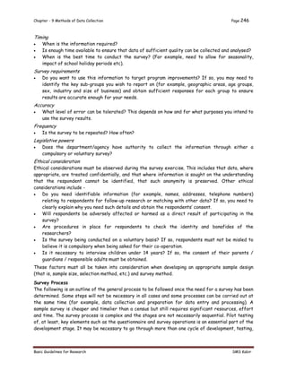 Chapter - 9 Methods of Data Collection Page 246
Basic Guidelines for Research SMS Kabir
Timing
 When is the information required?
 Is enough time available to ensure that data of sufficient quality can be collected and analysed?
 When is the best time to conduct the survey? (For example, need to allow for seasonality,
impact of school holiday periods etc).
Survey requirements
 Do you want to use this information to target program improvements? If so, you may need to
identify the key sub-groups you wish to report on (for example, geographic areas, age groups,
sex, industry and size of business) and obtain sufficient responses for each group to ensure
results are accurate enough for your needs.
Accuracy
 What level of error can be tolerated? This depends on how and for what purposes you intend to
use the survey results.
Frequency
 Is the survey to be repeated? How often?
Legislative powers
 Does the department/agency have authority to collect the information through either a
compulsory or voluntary survey?
Ethical consideration
Ethical considerations must be observed during the survey exercise. This includes that data, where
appropriate, are treated confidentially, and that where information is sought on the understanding
that the respondent cannot be identified, that such anonymity is preserved. Other ethical
considerations include -
 Do you need identifiable information (for example, names, addresses, telephone numbers)
relating to respondents for follow-up research or matching with other data? If so, you need to
clearly explain why you need such details and obtain the respondents’ consent.
 Will respondents be adversely affected or harmed as a direct result of participating in the
survey?
 Are procedures in place for respondents to check the identity and bonafides of the
researchers?
 Is the survey being conducted on a voluntary basis? If so, respondents must not be misled to
believe it is compulsory when being asked for their co-operation.
 Is it necessary to interview children under 14 years? If so, the consent of their parents /
guardians / responsible adults must be obtained.
These factors must all be taken into consideration when developing an appropriate sample design
(that is, sample size, selection method, etc.) and survey method.
Survey Process
The following is an outline of the general process to be followed once the need for a survey has been
determined. Some steps will not be necessary in all cases and some processes can be carried out at
the same time (for example, data collection and preparation for data entry and processing). A
sample survey is cheaper and timelier than a census but still requires significant resources, effort
and time. The survey process is complex and the stages are not necessarily sequential. Pilot testing
of, at least, key elements such as the questionnaire and survey operations is an essential part of the
development stage. It may be necessary to go through more than one cycle of development, testing,
 