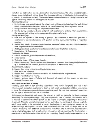 Chapter - 9 Methods of Data Collection Page 247
Basic Guidelines for Research SMS Kabir
evaluation and modification before a satisfactory solution is reached. The entire process should be
planned ahead, including all critical dates. The time required from initial planning to the completion
of a report or publication may vary from several weeks to several months according to the size and
type of survey. Key steps in the survey process include –
Planning and Designing
1. Define the purpose, objectives and the output required. Experience has shown that well-defined
output requirements at the outset minimize the risk of the survey producing invalid results.
2. Design collection methodology and sample selection method.
3. Develop survey procedures. Design and print test questionnaires and any other documentation
(for example, instructions for interviewers and introductory letters).
Testing and Modifying
4. Pilot test all aspects of the survey if possible. As a minimum, a small-scale pre-test of
questionnaires can reveal problems with question wording, layout, understanding or respondent
reaction.
5. Analyze test results (completed questionnaires, response/consent rate etc). Obtain feedback
from respondents and/or interviewers.
6. Modify procedures, questionnaires and documentation according to test evaluation.
7. Repeat steps 1–6 if necessary.
Conducting the Survey
8. Finalize procedures, questionnaires and documentation.
9. Select sample.
10. Train interviewers (if interviewer-based).
11. Conduct the survey (that is, mail out questionnaires or commence interviewing) including follow-
up of refusals and non-contacts, supervision and checks of interviewers’ work.
Processing and Analyzing
12. Prepare data entry, estimation and tabulation systems.
13. Code, enter and edit data.
14. Process data - calculate population estimates and standard errors, prepare tables.
15. Prepare report of survey results.
16. Prepare technical report. Evaluate and document all aspects of the survey for use when
designing future surveys.
Data Collection Method in Survey
Commonly used methods for collecting quantitative data include telephone and face-to-face
interviews, self-completion questionnaires (such as mail, email, web-based or SMS) or combinations
of these. Each has advantages and disadvantages in terms of the cost, time, response/consent rate
and the type of information that can be collected.
Self-completion Surveys via mail, email, the internet or SMS are generally the least expensive,
particularly for a widespread sample. They allow respondents time to consider their answers, refer
to records or consult with others (which can be helpful or unhelpful, depending on the survey’s
objectives). They also eliminate interviewer errors and reduce the incidence of selected people (or
units) being unable to be contacted. A major disadvantage of self-completion surveys is the
potentially high non-response. In such cases, substantial bias can result if people who do not
complete the survey have different characteristics from those who do. However, response can be
improved using techniques such as well-written introductory letters, incentives for timely return of
questionnaires and follow-up for those initially not responding. In self-completion surveys there is no
 