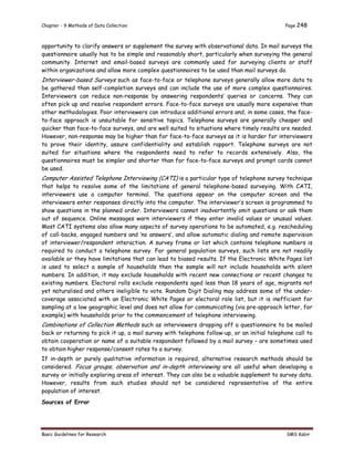 Chapter - 9 Methods of Data Collection Page 248
Basic Guidelines for Research SMS Kabir
opportunity to clarify answers or supplement the survey with observational data. In mail surveys the
questionnaire usually has to be simple and reasonably short, particularly when surveying the general
community. Internet and email-based surveys are commonly used for surveying clients or staff
within organizations and allow more complex questionnaires to be used than mail surveys do.
Interviewer-based Surveys such as face-to-face or telephone surveys generally allow more data to
be gathered than self-completion surveys and can include the use of more complex questionnaires.
Interviewers can reduce non-response by answering respondents’ queries or concerns. They can
often pick up and resolve respondent errors. Face-to-face surveys are usually more expensive than
other methodologies. Poor interviewers can introduce additional errors and, in some cases, the face-
to-face approach is unsuitable for sensitive topics. Telephone surveys are generally cheaper and
quicker than face-to-face surveys, and are well suited to situations where timely results are needed.
However, non-response may be higher than for face-to-face surveys as it is harder for interviewers
to prove their identity, assure confidentiality and establish rapport. Telephone surveys are not
suited for situations where the respondents need to refer to records extensively. Also, the
questionnaires must be simpler and shorter than for face-to-face surveys and prompt cards cannot
be used.
Computer Assisted Telephone Interviewing (CATI) is a particular type of telephone survey technique
that helps to resolve some of the limitations of general telephone-based surveying. With CATI,
interviewers use a computer terminal. The questions appear on the computer screen and the
interviewers enter responses directly into the computer. The interviewer’s screen is programmed to
show questions in the planned order. Interviewers cannot inadvertently omit questions or ask them
out of sequence. Online messages warn interviewers if they enter invalid values or unusual values.
Most CATI systems also allow many aspects of survey operations to be automated, e.g. rescheduling
of call-backs, engaged numbers and ‘no answers’, and allow automatic dialing and remote supervision
of interviewer/respondent interaction. A survey frame or list which contains telephone numbers is
required to conduct a telephone survey. For general population surveys, such lists are not readily
available or they have limitations that can lead to biased results. If the Electronic White Pages list
is used to select a sample of households then the sample will not include households with silent
numbers. In addition, it may exclude households with recent new connections or recent changes to
existing numbers. Electoral rolls exclude respondents aged less than 18 years of age, migrants not
yet naturalised and others ineligible to vote. Random Digit Dialing may address some of the under-
coverage associated with an Electronic White Pages or electoral role list, but it is inefficient for
sampling at a low geographic level and does not allow for communicating (via pre-approach letter, for
example) with households prior to the commencement of telephone interviewing.
Combinations of Collection Methods such as interviewers dropping off a questionnaire to be mailed
back or returning to pick it up, a mail survey with telephone follow-up, or an initial telephone call to
obtain cooperation or name of a suitable respondent followed by a mail survey – are sometimes used
to obtain higher response/consent rates to a survey.
If in-depth or purely qualitative information is required, alternative research methods should be
considered. Focus groups, observation and in-depth interviewing are all useful when developing a
survey or initially exploring areas of interest. They can also be a valuable supplement to survey data.
However, results from such studies should not be considered representative of the entire
population of interest.
Sources of Error
 