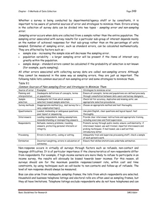 Chapter - 9 Methods of Data Collection Page 249
Basic Guidelines for Research SMS Kabir
Whether a survey is being conducted by departmental/agency staff or by consultants, it is
important to be aware of potential sources of error and strategies to minimize them. Errors arising
in the collection of survey data can be divided into two types - sampling error and non-sampling
error.
Sampling error occurs when data are collected from a sample rather than the entire population. The
sampling error associated with survey results for a particular sub-group of interest depends mainly
on the number of achieved responses for that sub-group rather than on the percentage of units
sampled. Estimates of sampling error, such as standard errors, can be calculated mathematically.
They are affected by factors such as -
 sample size - increasing the sample size will decrease the sampling error.
 population variability - a larger sampling error will be present if the items of interest vary
greatly within the population.
 sample design - standard errors cannot be calculated if the probability of selection is not known
(for example, quota sampling).
All other errors associated with collecting survey data are called non-sampling errors. Although
they cannot be measured in the same way as sampling errors, they are just as important. The
following table lists common sources of non-sampling error and some strategies to minimize them.
Table 9.1
Common Sources of Non-sampling Error and Strategies to Minimize Them
Source of error Examples Strategies to minimize error
Planning and
interpretation
Inadequate definitions of concepts, terms
or populations.
Ensure all concepts, terms and populations are defined precisely
through consultation between data users and survey designers.
Sample
selection
Inadequate list from which sample is
selected; biased sample selection.
Check list for accuracy, duplicates and missing units; use
appropriate selection procedures.
Survey methods Inappropriate method (e.g., mail survey for a
very complicated topic).
Choose an appropriate method and test thoroughly.
Questionnaire Loaded, misleading or ambiguous questions,
poor layout or sequencing.
Use plain English, clear questions and logical layout; test
thoroughly.
Interviewers Leading respondents, making assumptions,
misunderstanding or misreporting answers.
Provide clear interviewer instructions and appropriate training,
including exercises and field supervision.
Respondents Refusals, memory problems, rounding
answers, protecting personal interests or
integrity.
Promote survey through public media; ensure confidentiality; if
interviewer-based, use well-trained, impartial interviewers and
probing techniques; if mail-based, use a well-written
introductory letter.
Processing Errors in data entry, coding or editing. Adequately train and supervise processing staff; check a sample
of each person’s work.
Estimation Incorrect weighting, errors in calculation of
estimates.
Ensure that skilled statisticians undertake estimation.
Non-response occurs in virtually all surveys through factors such as refusals, non-contact and
language difficulties. It is of particular importance if the characteristics of non-respondents differ
from respondents. For example, if high-income earners are more likely to refuse to participate in an
income survey, the results will obviously be biased towards lower incomes. For this reason, all
surveys should aim for the maximum possible response/consent rate, within cost and time
constraints, by using techniques such as call-backs to non-contacts and follow-up of refusals. The
level of non-response should always be measured.
Bias can also arise from inadequate sampling frames, the lists from which respondents are selected.
Household and business telephone listings and electoral rolls are often used as sampling frames, but
they all have limitations. Telephone listings exclude respondents who do not have telephones and can
 