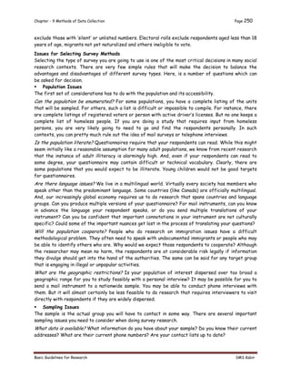 Chapter - 9 Methods of Data Collection Page 250
Basic Guidelines for Research SMS Kabir
exclude those with ‘silent’ or unlisted numbers. Electoral rolls exclude respondents aged less than 18
years of age, migrants not yet naturalized and others ineligible to vote.
Issues for Selecting Survey Methods
Selecting the type of survey you are going to use is one of the most critical decisions in many social
research contexts. There are very few simple rules that will make the decision to balance the
advantages and disadvantages of different survey types. Here, is a number of questions which can
be asked for decision.
 Population Issues
The first set of considerations has to do with the population and its accessibility.
Can the population be enumerated? For some populations, you have a complete listing of the units
that will be sampled. For others, such a list is difficult or impossible to compile. For instance, there
are complete listings of registered voters or person with active driver’s licenses. But no one keeps a
complete list of homeless people. If you are doing a study that requires input from homeless
persons, you are very likely going to need to go and find the respondents personally. In such
contexts, you can pretty much rule out the idea of mail surveys or telephone interviews.
Is the population literate? Questionnaires require that your respondents can read. While this might
seem initially like a reasonable assumption for many adult populations, we know from recent research
that the instance of adult illiteracy is alarmingly high. And, even if your respondents can read to
some degree, your questionnaire may contain difficult or technical vocabulary. Clearly, there are
some populations that you would expect to be illiterate. Young children would not be good targets
for questionnaires.
Are there language issues? We live in a multilingual world. Virtually every society has members who
speak other than the predominant language. Some countries (like Canada) are officially multilingual.
And, our increasingly global economy requires us to do research that spans countries and language
groups. Can you produce multiple versions of your questionnaire? For mail instruments, can you know
in advance the language your respondent speaks, or do you send multiple translations of your
instrument? Can you be confident that important connotations in your instrument are not culturally
specific? Could some of the important nuances get lost in the process of translating your questions?
Will the population cooperate? People who do research on immigration issues have a difficult
methodological problem. They often need to speak with undocumented immigrants or people who may
be able to identify others who are. Why would we expect those respondents to cooperate? Although
the researcher may mean no harm, the respondents are at considerable risk legally if information
they divulge should get into the hand of the authorities. The same can be said for any target group
that is engaging in illegal or unpopular activities.
What are the geographic restrictions? Is your population of interest dispersed over too broad a
geographic range for you to study feasibly with a personal interview? It may be possible for you to
send a mail instrument to a nationwide sample. You may be able to conduct phone interviews with
them. But it will almost certainly be less feasible to do research that requires interviewers to visit
directly with respondents if they are widely dispersed.
 Sampling Issues
The sample is the actual group you will have to contact in some way. There are several important
sampling issues you need to consider when doing survey research.
What data is available? What information do you have about your sample? Do you know their current
addresses? What are their current phone numbers? Are your contact lists up to date?
 