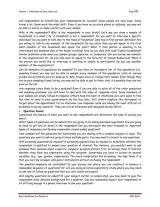 Chapter - 9 Methods of Data Collection Page 251
Basic Guidelines for Research SMS Kabir
Can respondents be found? Can your respondents be located? Some people are very busy. Some
travel a lot. Some work the night shift. Even if you have an accurate phone or address, you may not
be able to locate or make contact with your sample.
Who is the respondent? Who is the respondent in your study? Let’s say you draw a sample of
households in a small city. A household is not a respondent. Do you want to interview a specific
individual? Do you want to talk only to the ‘head of household’ (and how is that person defined)? Are
you willing to talk to any member of the household? Do you state that you will speak to the first
adult member of the household who opens the door? What if that person is unwilling to be
interviewed but someone else in the house is willing? How do you deal with multi-family households?
Similar problems arise when you sample groups, agencies, or companies. Can you survey any member
of the organization? Or, do you only want to speak to the Director of Human Resources? What if
the person you would like to interview is unwilling or unable to participate? Do you use another
member of the organization?
Can all members of population be sampled? If you have an incomplete list of the population (i.e.,
sampling frame) you may not be able to sample every member of the population. Lists of various
groups are extremely hard to keep up to date. People move or change their names. Even though they
are on your sampling frame listing, you may not be able to get to them. And, it’s possible they are not
even on the list.
Are response rates likely to be a problem? Even if you are able to solve all of the other population
and sampling problems, you still have to deal with the issue of response rates. Some members of
your sample will simply refuse to respond. Others have the best of intentions, but can’t seem to find
the time to send in your questionnaire by the due date. Still others misplace the instrument or
forget about the appointment for an interview. Low response rates are among the most difficult of
problems in survey research. They can ruin an otherwise well-designed survey effort.
 Question Issues
Sometimes the nature of what you want to ask respondents will determine the type of survey you
select.
What types of questions can be asked? Are you going to be asking personal questions? Are you going
to need to get lots of detail in the responses? Can you anticipate the most frequent or important
types of responses and develop reasonable closed-ended questions?
How complex will the questions be? Sometimes you are dealing with a complex subject or topic. The
questions you want to ask are going to have multiple parts. You may need to branch to sub-questions.
Will screening questions be needed? A screening question may be needed to determine whether the
respondent is qualified to answer your question of interest. For instance, you wouldn’t want to ask
someone their opinions about a specific computer program without first ‘screening’ them to find out
whether they have any experience using the program. Sometimes you have to screen on several
variables (e.g., age, gender, experience). The more complicated the screening, the less likely it is
that you can rely on paper-and-pencil instruments without confusing the respondent.
Can question sequence be controlled? Is your survey one where you can construct in advance a
reasonable sequence of questions? Or, are you doing an initial exploratory study where you may need
to ask lots of follow-up questions that you can’t easily anticipate?
Will lengthy questions be asked? If your subject matter is complicated, you may need to give the
respondent some detailed background for a question. Can you reasonably expect your respondent to
sit still long enough in a phone interview to ask your question?
 