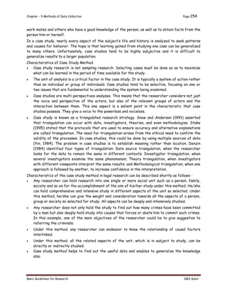 Chapter - 9 Methods of Data Collection Page 254
Basic Guidelines for Research SMS Kabir
work mates and others who have a good knowledge of the person, as well as to obtain facts from the
person him or herself.
In a case study, nearly every aspect of the subject’s life and history is analyzed to seek patterns
and causes for behavior. The hope is that learning gained from studying one case can be generalized
to many others. Unfortunately, case studies tend to be highly subjective and it is difficult to
generalize results to a larger population.
Characteristics of Case Study Method
 Case study research is not sampling research. Selecting cases must be done so as to maximize
what can be learned in the period of time available for the study.
 The unit of analysis is a critical factor in the case study. It is typically a system of action rather
than an individual or group of individuals. Case studies tend to be selective, focusing on one or
two issues that are fundamental to understanding the system being examined.
 Case studies are multi-perspectives analyses. This means that the researcher considers not just
the voice and perspective of the actors, but also of the relevant groups of actors and the
interaction between them. This one aspect is a salient point in the characteristic that case
studies possess. They give a voice to the powerless and voiceless.
 Case study is known as a triangulated research strategy. Snow and Anderson (1991) asserted
that triangulation can occur with data, investigators, theories, and even methodologies. Stake
(1995) stated that the protocols that are used to ensure accuracy and alternative explanations
are called triangulation. The need for triangulation arises from the ethical need to confirm the
validity of the processes. In case studies, this could be done by using multiple sources of data
(Yin, 1984). The problem in case studies is to establish meaning rather than location. Denzin
(1984) identified four types of triangulation: Data source triangulation, when the researcher
looks for the data to remain the same in different contexts; Investigator triangulation, when
several investigators examine the same phenomenon; Theory triangulation, when investigators
with different viewpoints interpret the same results; and Methodological triangulation, when one
approach is followed by another, to increase confidence in the interpretation.
Characteristics of the case study method in legal research can be described shortly as follows -
 Any researcher can hold research into one single or more social unit such as a person, family,
society and so on for the accomplishment of the aim of his/her study under this method. He/she
can hold comprehensive and intensive study in different aspects of the unit so selected. Under
this method, he/she can give the weight and consideration towards all the aspects of a person,
group or society so selected for study. All aspects can be deeply and intensively studied.
 Any researcher does not only hold the study to find out how many crimes have been committed
by a man but also deeply hold study into causes that forces or abets him to commit such crimes.
In this example, one of the main objectives of the researcher could be to give suggestion to
referring the criminals.
 Under this method, any researcher can endeavor to know the relationship of causal factors
interlinked.
 Under this method, all the related aspects of the unit, which is in subject to study, can be
directly or indirectly studied.
 Case study method helps to find out the useful data and enables to generalize the knowledge
also.
 