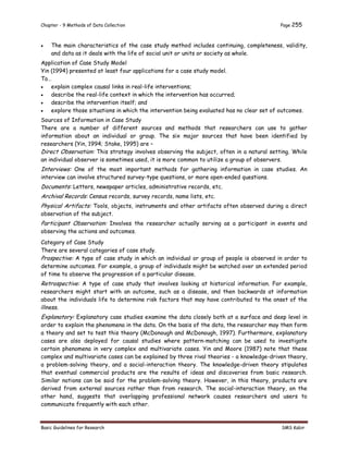 Chapter - 9 Methods of Data Collection Page 255
Basic Guidelines for Research SMS Kabir
 The main characteristics of the case study method includes continuing, completeness, validity,
and data as it deals with the life of social unit or units or society as whole.
Application of Case Study Model
Yin (1994) presented at least four applications for a case study model.
To…
 explain complex causal links in real-life interventions;
 describe the real-life context in which the intervention has occurred;
 describe the intervention itself; and
 explore those situations in which the intervention being evaluated has no clear set of outcomes.
Sources of Information in Case Study
There are a number of different sources and methods that researchers can use to gather
information about an individual or group. The six major sources that have been identified by
researchers (Yin, 1994; Stake, 1995) are –
Direct Observation: This strategy involves observing the subject, often in a natural setting. While
an individual observer is sometimes used, it is more common to utilize a group of observers.
Interviews: One of the most important methods for gathering information in case studies. An
interview can involve structured survey-type questions, or more open-ended questions.
Documents: Letters, newspaper articles, administrative records, etc.
Archival Records: Census records, survey records, name lists, etc.
Physical Artifacts: Tools, objects, instruments and other artifacts often observed during a direct
observation of the subject.
Participant Observation: Involves the researcher actually serving as a participant in events and
observing the actions and outcomes.
Category of Case Study
There are several categories of case study.
Prospective: A type of case study in which an individual or group of people is observed in order to
determine outcomes. For example, a group of individuals might be watched over an extended period
of time to observe the progression of a particular disease.
Retrospective: A type of case study that involves looking at historical information. For example,
researchers might start with an outcome, such as a disease, and then backwards at information
about the individuals life to determine risk factors that may have contributed to the onset of the
illness.
Explanatory: Explanatory case studies examine the data closely both at a surface and deep level in
order to explain the phenomena in the data. On the basis of the data, the researcher may then form
a theory and set to test this theory (McDonough and McDonough, 1997). Furthermore, explanatory
cases are also deployed for causal studies where pattern-matching can be used to investigate
certain phenomena in very complex and multivariate cases. Yin and Moore (1987) note that these
complex and multivariate cases can be explained by three rival theories - a knowledge-driven theory,
a problem-solving theory, and a social-interaction theory. The knowledge-driven theory stipulates
that eventual commercial products are the results of ideas and discoveries from basic research.
Similar notions can be said for the problem-solving theory. However, in this theory, products are
derived from external sources rather than from research. The social-interaction theory, on the
other hand, suggests that overlapping professional network causes researchers and users to
communicate frequently with each other.
 