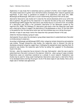 Chapter - 9 Methods of Data Collection Page 256
Basic Guidelines for Research SMS Kabir
Exploratory: A case study that is sometimes used as a prelude to further, more in-depth research.
This allows researchers to gather more information before developing their research questions and
hypotheses. A pilot study is considered an example of an exploratory case study (Yin, 1984;
McDonough and McDonough, 1997) and is crucial in determining the protocol that will be used.
Descriptive: Descriptive case studies set to describe the natural phenomena which occur within the
data in question. The goal set by the researcher is to describe the data as they occur. McDonough
and McDonough (1997) suggest that descriptive case studies may be in a narrative form. An example
of a descriptive case study is the journalistic description of the Watergate scandal by two
reporters (Yin, 1984). The challenge of a descriptive case study is that the researcher must begin
with a descriptive theory to support the description of the phenomenon or story. If this fails there
is the possibility that the description lacks rigor and that problems may occur during the project.
Intrinsic: A type of case study in which the researcher has a personal interest in the case.
Collective: Involves studying a group of cases.
Instrumental: Occurs when the individual or group allows researchers to understand more than what
is initially obvious to observers.
According to McDonough and McDonough (1997) other categories include interpretive and evaluative
case studies. Through interpretive case studies, the researcher aims to interpret the data by
developing conceptual categories, supporting or challenging the assumptions made regarding them. In
evaluative case studies, the researcher goes further by adding their judgment to the phenomena
found in the data.
Intrinsic - when the researcher has an interest in the case; Instrumental - when the case is used to
understand more than what is obvious to the observer; Collective - when a group of cases is studied.
Exploratory cases are sometimes considered as a prelude to social research. Explanatory case
studies may be used for doing causal investigations. Descriptive cases require a descriptive theory
to be developed before starting the project. In all of the above types of case studies, there can be
single-case or multiple-case applications.
 
