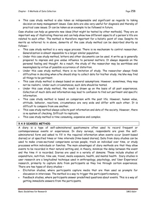 Chapter - 9 Methods of Data Collection Page 258
Basic Guidelines for Research SMS Kabir
 This case study method is also taken as indispensable and significant as regards to taking
decision on many management issues. Case data are also very useful for diagnosis and thereby of
practical case issues. It can be taken as an example to be followed in future.
Case studies can help us generate new ideas (that might be tested by other methods). They are an
important way of illustrating theories and can help show how different aspects of a person's life are
related to each other. The method is therefore important for a holistic point of view. Despite its
merits as referred to in above, demerits of the case study method can be described shortly as
follows –
 This case study method is a very vague process. There is no mechanism to control researcher.
Generalization is almost impossible to a larger similar population.
 Under this case study method, letters and other documents can be used. A write up is generally
prepared to impress and give undue influence to personal matters. It always depends on the
personal feeling and thought. As a result, the study of the researcher may be worthless and
meaningless by virtue of possible occurrence of distortion.
 Under this case study method, there is no limitation of study. The researcher always finds
difficulties in deciding when s/he should stop to collect data for his/her study. He/she may find
all things to be pertinent.
 This case study method is always based on several assumptions. However, sometimes, they may
not be realistic. Under such circumstances, such data should be tested.
 Under this case study method, the result is drawn up on the basis of all post experiences.
Collection of much data and information may lead to confusion to find out pertinent and specific
information.
 This case study method is based on comparison with the post life. However, human value,
attitude, behavior, reactions, circumstance are very wide and differ with each other. It is
difficult to compare from one another.
 This case study method always collects post information and data of the society. However, there
is no system of checking. Difficult to replicate.
 This case study method is time consuming, expensive and complex.
9.4.9 DIARIES METHOD
A diary is a type of self-administered questionnaire often used to record frequent or
contemporaneous events or experiences. In diary surveys, respondents are given the self-
administered form and asked to fill in the required information when events occur (event-based
diaries) or at specified times or time intervals (time-based diaries). Data from diary studies can be
used to make cross-sectional comparisons across people, track an individual over time, or study
processes within individuals or families. The main advantages of diary methods are that they allow
events to be recorded in their natural setting and, in theory, minimize the delay between the event
and the time it is recorded. Diaries are used in a variety of domains. These include studies of
expenditure, nutrition, time use, travel, media exposure, health, and mental health. Diary studies in
user research are a longitudinal technique used in anthropology, psychology, and ‘User Experience’
research, primarily to capture data from participants as they live through certain experiences.
There are two types of diary studies –
 Elicitation studies, where participants capture media that are then used as prompts for
discussion in interviews. The method is a way to trigger the participant’s memory.
 Feedback studies, where participants answer predefined questions about events. This is a way of
getting immediate answers from the participants.
 