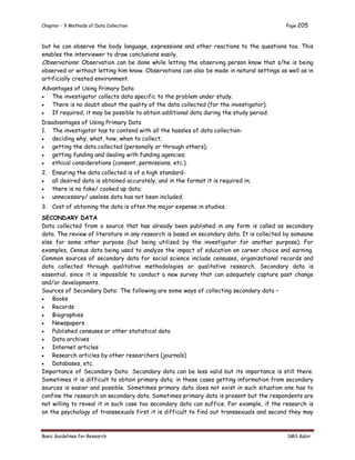 Chapter - 9 Methods of Data Collection Page 205
Basic Guidelines for Research SMS Kabir
but he can observe the body language, expressions and other reactions to the questions too. This
enables the interviewer to draw conclusions easily.
Observations: Observation can be done while letting the observing person know that s/he is being
observed or without letting him know. Observations can also be made in natural settings as well as in
artificially created environment.
Advantages of Using Primary Data
 The investigator collects data specific to the problem under study.
 There is no doubt about the quality of the data collected (for the investigator).
 If required, it may be possible to obtain additional data during the study period.
Disadvantages of Using Primary Data
1. The investigator has to contend with all the hassles of data collection-
 deciding why, what, how, when to collect;
 getting the data collected (personally or through others);
 getting funding and dealing with funding agencies;
 ethical considerations (consent, permissions, etc.).
2. Ensuring the data collected is of a high standard-
 all desired data is obtained accurately, and in the format it is required in;
 there is no fake/ cooked up data;
 unnecessary/ useless data has not been included.
3. Cost of obtaining the data is often the major expense in studies.
SECONDARY DATA
Data collected from a source that has already been published in any form is called as secondary
data. The review of literature in any research is based on secondary data. It is collected by someone
else for some other purpose (but being utilized by the investigator for another purpose). For
examples, Census data being used to analyze the impact of education on career choice and earning.
Common sources of secondary data for social science include censuses, organizational records and
data collected through qualitative methodologies or qualitative research. Secondary data is
essential, since it is impossible to conduct a new survey that can adequately capture past change
and/or developments.
Sources of Secondary Data: The following are some ways of collecting secondary data –
 Books
 Records
 Biographies
 Newspapers
 Published censuses or other statistical data
 Data archives
 Internet articles
 Research articles by other researchers (journals)
 Databases, etc.
Importance of Secondary Data: Secondary data can be less valid but its importance is still there.
Sometimes it is difficult to obtain primary data; in these cases getting information from secondary
sources is easier and possible. Sometimes primary data does not exist in such situation one has to
confine the research on secondary data. Sometimes primary data is present but the respondents are
not willing to reveal it in such case too secondary data can suffice. For example, if the research is
on the psychology of transsexuals first it is difficult to find out transsexuals and second they may
 