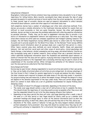 Chapter - 9 Methods of Data Collection Page 259
Basic Guidelines for Research SMS Kabir
Using Diaries in Research
Biographers, historians and literary scholars have long considered diary documents to be of major
importance for telling history. More recently, sociologists have taken seriously the idea of using
personal documents to construct pictures of social reality from the actors’ perspective. In contrast
to these ‘journal’ type of accounts, diaries are used as research instruments to collect detailed
information about behavior, events and other aspects of individuals’ daily lives.
Self-completion diaries have a number of advantages over other data collections methods. First,
diaries can provide a reliable alternative to the traditional interview method for events that are
difficult to recall accurately or that are easily forgotten. Second, like other self-completion
methods, diaries can help to overcome the problems associated with collecting sensitive information
by personal interview. Finally, they can be used to supplement interview data to provide a rich
source of information on respondents’ behavior and experiences on a daily basis. Two other major
areas where diaries are often used are consumer expenditure and transport planning research. For
example, the UK Family Expenditure Survey (OPCS) uses diaries to collect data for the National
Accounts and to provide weights for the Retail Price Index. In the National Travel Survey (OPCS)
respondents record information about all journeys made over a specified time period in a diary.
Other topics covered using diary methods are social networks, health, illness and associated
behavior, diet and nutrition, social work and other areas of social policy, clinical psychology and
family therapy, crime behavior, alcohol consumption and drug usage, and sexual behavior. Diaries are
also increasingly being used in market research. Diary surveys often use a personal interview to
collect additional background information about the household and sometimes about behavior or
events of interest that the diary will not capture. A placing interview is important for explaining the
diary keeping procedures to the respondent and a concluding interview may be used to check on the
completeness of the recorded entries. Often retrospective estimates of the behavior occurring
over the diary period are collected at the final interview.
Diary Design and Format
Diaries may be open format, allowing respondents to record activities and events in their own words,
or they can be highly structured where all activities are pre-categorized. An obvious advantage of
the free format is that it allows for greater opportunity to recode and analyze the data. However,
the labor intensive work required to prepare and make sense of the data may render it unrealistic
for projects lacking time and resources, or where the sample is large. Although the design of a diary
will depend on the detailed requirement of the topic under study, there are certain design aspects
which are common to most. Below are a set of guidelines recommended for anyone thinking about
designing a diary.
 An A4 booklet of about 5 to 20 pages is desirable, depending on the nature of the diary.
 The inside cover page should contain a clear set of instructions on how to complete the diary.
This should stress the importance of recording events as soon as possible after they occur and
how the respondent should try not to let the diary keeping influence their behavior.
 Depending on how long a period the diary will cover, each page denoting either a week, a day of
the week or a 24 hour period or less. Pages should be clearly ruled up as a calendar with
prominent headings and enough space to enter all the desired information (such as what the
respondent was doing, at what time, where, who with and how they felt at the time, and so on).
 Checklists of the items, events or behavior to help jog the diary keeper’s memory should be
printed somewhere fairly prominent. Very long lists should be avoided since they may be off-
putting and confusing to respondents. For a structured time budget diary, an exhaustive list of
 