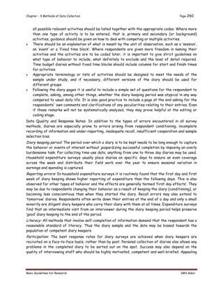 Chapter - 9 Methods of Data Collection Page 260
Basic Guidelines for Research SMS Kabir
all possible relevant activities should be listed together with the appropriate codes. Where more
than one type of activity is to be entered, that is, primary and secondary (or background)
activities, guidance should be given on how to deal with competing or multiple activities.
 There should be an explanation of what is meant by the unit of observation, such as a ‘session’,
an ‘event’ or a ‘fixed time block’. Where respondents are given more freedom in naming their
activities and the activities are to be coded later, it is important to give strict guidelines on
what type of behavior to include, what definitely to exclude and the level of detail required.
Time budget diaries without fixed time blocks should include columns for start and finish times
for activities.
 Appropriate terminology or lists of activities should be designed to meet the needs of the
sample under study, and if necessary, different versions of the diary should be used for
different groups.
 Following the diary pages it is useful to include a simple set of questions for the respondent to
complete, asking, among other things, whether the diary keeping period was atypical in any way
compared to usual daily life. It is also good practice to include a page at the end asking for the
respondents' own comments and clarifications of any peculiarities relating to their entries. Even
if these remarks will not be systematically analyzed, they may prove helpful at the editing or
coding stage.
Data Quality and Response Rates: In addition to the types of errors encountered in all survey
methods, diaries are especially prone to errors arising from respondent conditioning, incomplete
recording of information and under-reporting, inadequate recall, insufficient cooperation and sample
selection bias.
Diary keeping period: The period over which a diary is to be kept needs to be long enough to capture
the behavior or events of interest without jeopardizing successful completion by imposing an overly
burdensome task. For collecting time-use data, anything from one to three day diaries may be used.
Household expenditure surveys usually place diaries on specific days to ensure an even coverage
across the week and distribute their field work over the year to ensure seasonal variation in
earnings and spending is captured.
Reporting errors: In household expenditure surveys it is routinely found that the first day and first
week of diary keeping shows higher reporting of expenditure than the following days. This is also
observed for other types of behavior and the effects are generally termed ‘first day effects’. They
may be due to respondents changing their behavior as a result of keeping the diary (conditioning), or
becoming less conscientious than when they started the diary. Recall errors may also extend to
‘tomorrow’ diaries. Respondents often write down their entries at the end of a day and only a small
minority are diligent diary keepers who carry their diary with them at all times. Expenditure surveys
find that an intermediate visit from an interviewer during the diary keeping period helps preserve
‘good’ diary keeping to the end of the period.
Literacy: All methods that involve self-completion of information demand that the respondent has a
reasonable standard of literacy. Thus the diary sample and the data may be biased towards the
population of competent diary keepers.
Participation: The best response rates for diary surveys are achieved when diary keepers are
recruited on a face-to-face basis, rather than by post. Personal collection of diaries also allows any
problems in the completed diary to be sorted out on the spot. Success may also depend on the
quality of interviewing staff who should be highly motivated, competent and well-briefed. Appealing
 