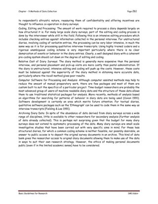 Chapter - 9 Methods of Data Collection Page 261
Basic Guidelines for Research SMS Kabir
to respondent’s altruistic nature, reassuring them of confidentiality and offering incentives are
thought to influence co-operation in diary surveys.
Coding, Editing and Processing: The amount of work required to process a diary depends largely on
how structured it is. For many large scale diary surveys, part of the editing and coding process is
done by the interviewer while still in the field. Following this is an intensive editing procedure which
includes checking entries against information collected in the personal interview. For unstructured
diaries, involving coding of verbatim entries, the processing can be very labor intensive, in much the
same way as it is for processing qualitative interview transcripts. Using highly trained coders and a
rigorous unambiguous coding scheme is very important particularly where there is no clear
demarcation of events or behavior in the diary entries. Clearly, a well designed diary with a coherent
pre-coding system should cut down on the degree of editing and coding.
Relative Cost of Diary Surveys: The diary method is generally more expensive than the personal
interview, and personal placement and pick-up visits are more costly than postal administration. If
the diary is unstructured, intensive editing and coding will push up the costs. However, these costs
must be balanced against the superiority of the diary method in obtaining more accurate data,
particularly where the recall method gives poor results.
Computer Software for Processing and Analysis: Although computer assisted methods may help to
reduce the amount of manual preparatory work, there are few packages and most of them are
custom built to suit the specifics of a particular project. Time-budget researchers are probably the
most advanced group of users of machine readable diary data and the structure of these data allows
them to use traditional statistical packages for analysis. More recently, methods of analysis based
on algorithms for searching for patterns of behavior in diary data are being used (Coxon 1991).
Software development is certainly an area which merits future attention. For textual diaries,
qualitative software packages such as the ‘Ethnograph’ can be used to code them in the same way as
interview transcripts (Fielding & Lee 1991).
Archiving Diary Data: In spite of the abundance of data derived from diary surveys across a wide
range of disciplines, little is available to other researchers for secondary analysis (further analysis
of data already collected). This is perhaps not surprising given that the budget for many diary
surveys does not extend to systematic processing of the data. Many diary surveys are small scale
investigative studies that have been carried out with very specific aims in mind. For these less
structured diaries, for which a common coding scheme is neither feasible, nor possibly desirable, an
answer to public access is to deposit the original survey documents in an archive. This kind of data
bank gives the researcher access to original diary documents allowing them to make use of the data
in ways to suit their own research strategy. However, the ethics of making personal documents
public (even if in the limited academic sense) have to be considered.
 