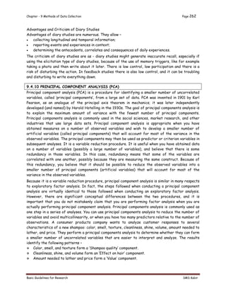 Chapter - 9 Methods of Data Collection Page 262
Basic Guidelines for Research SMS Kabir
Advantages and Criticism of Diary Studies
Advantages of diary studies are numerous. They allow –
 collecting longitudinal and temporal information;
 reporting events and experiences in context;
 determining the antecedents, correlates and consequences of daily experiences.
The criticism of diary studies are as - diary studies might generate inaccurate recall, especially if
using the elicitation type of diary studies, because of the use of memory triggers, like for example
taking a photo and then write about it later. There is low control, low participation and there is a
risk of disturbing the action. In feedback studies there is also low control, and it can be troubling
and disturbing to write everything down.
9.4.10 PRINCIPAL COMPONENT ANALYSIS (PCA)
Principal component analysis (PCA) is a procedure for identifying a smaller number of uncorrelated
variables, called ‘principal components’, from a large set of data. PCA was invented in 1901 by Karl
Pearson, as an analogue of the principal axis theorem in mechanics; it was later independently
developed (and named) by Harold Hotelling in the 1930s. The goal of principal components analysis is
to explain the maximum amount of variance with the fewest number of principal components.
Principal components analysis is commonly used in the social sciences, market research, and other
industries that use large data sets. Principal component analysis is appropriate when you have
obtained measures on a number of observed variables and wish to develop a smaller number of
artificial variables (called principal components) that will account for most of the variance in the
observed variables. The principal components may then be used as predictor or criterion variables in
subsequent analyses. It is a variable reduction procedure. It is useful when you have obtained data
on a number of variables (possibly a large number of variables), and believe that there is some
redundancy in those variables. In this case, redundancy means that some of the variables are
correlated with one another, possibly because they are measuring the same construct. Because of
this redundancy, you believe that it should be possible to reduce the observed variables into a
smaller number of principal components (artificial variables) that will account for most of the
variance in the observed variables.
Because it is a variable reduction procedure, principal component analysis is similar in many respects
to exploratory factor analysis. In fact, the steps followed when conducting a principal component
analysis are virtually identical to those followed when conducting an exploratory factor analysis.
However, there are significant conceptual differences between the two procedures, and it is
important that you do not mistakenly claim that you are performing factor analysis when you are
actually performing principal component analysis. Principal components analysis is commonly used as
one step in a series of analyses. You can use principal components analysis to reduce the number of
variables and avoid multicollinearity, or when you have too many predictors relative to the number of
observations. A consumer products company wants to analyze customer responses to several
characteristics of a new shampoo: color, smell, texture, cleanliness, shine, volume, amount needed to
lather, and price. They perform a principal components analysis to determine whether they can form
a smaller number of uncorrelated variables that are easier to interpret and analyze. The results
identify the following patterns –
 Color, smell, and texture form a ‘Shampoo quality’ component.
 Cleanliness, shine, and volume form an ‘Effect on hair’ component.
 Amount needed to lather and price form a ‘Value’ component.
 