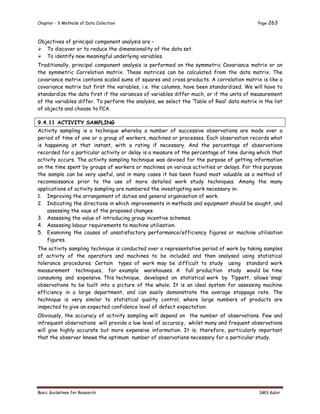 Chapter - 9 Methods of Data Collection Page 263
Basic Guidelines for Research SMS Kabir
Objectives of principal component analysis are –
 To discover or to reduce the dimensionality of the data set.
 To identify new meaningful underlying variables.
Traditionally, principal component analysis is performed on the symmetric Covariance matrix or on
the symmetric Correlation matrix. These matrices can be calculated from the data matrix. The
covariance matrix contains scaled sums of squares and cross products. A correlation matrix is like a
covariance matrix but first the variables, i.e. the columns, have been standardized. We will have to
standardize the data first if the variances of variables differ much, or if the units of measurement
of the variables differ. To perform the analysis, we select the ‘Table of Real’ data matrix in the list
of objects and choose to PCA.
9.4.11 ACTIVITY SAMPLING
Activity sampling is a technique whereby a number of successive observations are made over a
period of time of one or a group of workers, machines or processes. Each observation records what
is happening at that instant, with a rating if necessary. And the percentage of observations
recorded for a particular activity or delay is a measure of the percentage of time during which that
activity occurs. The activity sampling technique was devised for the purpose of getting information
on the time spent by groups of workers or machines on various activities or delays. For this purpose
the sample can be very useful, and in many cases it has been found most valuable as a method of
reconnaissance prior to the use of more detailed work study techniques. Among the many
applications of activity sampling are numbered the investigating work necessary in-
1. Improving the arrangement of duties and general organisation of work.
2. Indicating the directions in which improvements in methods and equipment should be sought, and
assessing the vaue of the proposed changes.
3. Assessing the value of introducing group incentive schemes.
4. Assessing labour requirements to machine utilisation.
5. Examining the causes of unsatisfactory performance/efficiency figures or machine utilisation
figures.
The activity sampling technique is conducted over a representative period of work by taking samples
of activity of the operators and machines to be included and then analysed using statistical
tolerance procedures. Certain types of work may be difficult to study using standard work
measurement techniques, for example warehouses. A full production study would be time
consuming and expensive. This technique, developed on statistical work by Tippett, allows ‘snap’
observations to be built into a picture of the whole. It is an ideal system for assessing machine
efficiency in a large department, and can easily demonstrate the average stoppage rate. The
technique is very similar to statistical quality control, where large numbers of products are
inspected to give an expected confidence level of defect expectation.
Obviously, the accuracy of activity sampling will depend on the number of observations. Few and
infrequent observations will provide a low level of accuracy, whilst many and frequent observations
will give highly accurate but more expensive information. It is, therefore, particularly important
that the observer knows the optimum number of observations necessary for a particular study.
 