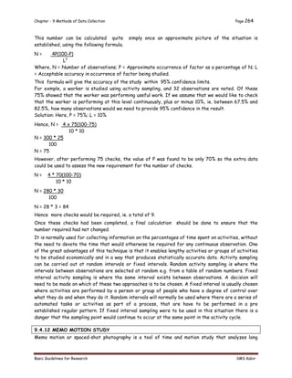 Chapter - 9 Methods of Data Collection Page 264
Basic Guidelines for Research SMS Kabir
This number can be calculated quite simply once an approximate picture of the situation is
established, using the following formula.
N = 4P(100-P)
L2
Where, N = Number of observations; P = Approximate occurrence of factor as a percentage of N; L
= Acceptable accuracy in occurrence of factor being studied.
This formula will give the accuracy of the study within 95% confidence limits.
For exmple, a worker is studied using activity sampling, and 32 observations are noted. Of these
75% showed that the worker was performing useful work. If we assume that we would like to check
that the worker is performing at this level continuously, plus or minus 10%, ie. between 67.5% and
82.5%, how many observations would we need to provide 95% confidence in the result.
Solution: Here, P = 75%; L = 10%
Hence, N = 4 x 75(100-75)
10 * 10
N = 300 * 25
100
N = 75
However, after performing 75 checks, the value of P was found to be only 70% so the extra data
could be used to assess the new requirement for the number of checks.
N = 4 * 70(100-70)
10 * 10
N = 280 * 30
100
N = 28 * 3 = 84
Hence more checks would be required, ie. a total of 9.
Once these checks had been completed, a final calculation should be done to ensure that the
number required had not changed.
It is normally used for collecting information on the percentages of time spent on activities, without
the need to devote the time that would otherwise be required for any continuous observation. One
of the great advantages of this technique is that it enables lengthy activities or groups of activities
to be studied economically and in a way that produces statistically accurate data. Activity sampling
can be carried out at random intervals or fixed intervals. Random activity sampling is where the
intervals between observations are selected at random e.g. from a table of random numbers. Fixed
interval activity sampling is where the same interval exists between observations. A decision will
need to be made on which of these two approaches is to be chosen. A fixed interval is usually chosen
where activities are performed by a person or group of people who have a degree of control over
what they do and when they do it. Random intervals will normally be used where there are a series of
automated tasks or activities as part of a process, that are have to be performed in a pre
established regular pattern. If fixed interval sampling were to be used in this situation there is a
danger that the sampling point would continue to occur at the same point in the activity cycle.
9.4.12 MEMO MOTION STUDY
Memo motion or spaced-shot photography is a tool of time and motion study that analyzes long
 