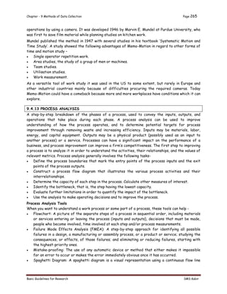 Chapter - 9 Methods of Data Collection Page 265
Basic Guidelines for Research SMS Kabir
operations by using a camera. It was developed 1946 by Marvin E. Mundel at Purdue University, who
was first to save film material while planning studies on kitchen work.
Mundel published the method in 1947 with several studies in his textbook ‘Systematic Motion and
Time Study’. A study showed the following advantages of Memo-Motion in regard to other forms of
time and motion study –
 Single operator repetition work.
 Area studies, the study of a group of men or machines.
 Team studies.
 Utilisation studies.
 Work measurement.
As a versatile tool of work study it was used in the US to some extent, but rarely in Europe and
other industrial countries mainly because of difficulties procuring the required cameras. Today
Memo-Motion could have a comeback because more and more workplaces have conditions which it can
explore.
9.4.13 PROCESS ANALYSIS
A step-by-step breakdown of the phases of a process, used to convey the inputs, outputs, and
operations that take place during each phase. A process analysis can be used to improve
understanding of how the process operates, and to determine potential targets for process
improvement through removing waste and increasing efficiency. Inputs may be materials, labor,
energy, and capital equipment. Outputs may be a physical product (possibly used as an input to
another process) or a service. Processes can have a significant impact on the performance of a
business, and process improvement can improve a firm’s competitiveness. The first step to improving
a process is to analyze it in order to understand the activities, their relationships, and the values of
relevant metrics. Process analysis generally involves the following tasks-
 Define the process boundaries that mark the entry points of the process inputs and the exit
points of the process outputs.
 Construct a process flow diagram that illustrates the various process activities and their
interrelationships.
 Determine the capacity of each step in the process. Calculate other measures of interest.
 Identify the bottleneck, that is, the step having the lowest capacity.
 Evaluate further limitations in order to quantify the impact of the bottleneck.
 Use the analysis to make operating decisions and to improve the process.
Process Analysis Tools
When you want to understand a work process or some part of a process, these tools can help -
 Flowchart: A picture of the separate steps of a process in sequential order, including materials
or services entering or leaving the process (inputs and outputs), decisions that must be made,
people who become involved, time involved at each step and/or process measurements.
 Failure Mode Effects Analysis (FMEA): A step-by-step approach for identifying all possible
failures in a design, a manufacturing or assembly process, or a product or service; studying the
consequences, or effects, of those failures; and eliminating or reducing failures, starting with
the highest-priority ones.
 Mistake-proofing: The use of any automatic device or method that either makes it impossible
for an error to occur or makes the error immediately obvious once it has occurred.
 Spaghetti Diagram: A spaghetti diagram is a visual representation using a continuous flow line
 