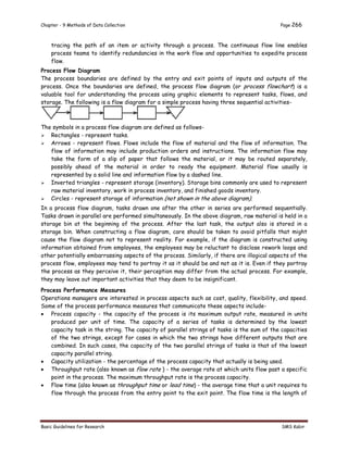 Chapter - 9 Methods of Data Collection Page 266
Basic Guidelines for Research SMS Kabir
tracing the path of an item or activity through a process. The continuous flow line enables
process teams to identify redundancies in the work flow and opportunities to expedite process
flow.
Process Flow Diagram
The process boundaries are defined by the entry and exit points of inputs and outputs of the
process. Once the boundaries are defined, the process flow diagram (or process flowchart) is a
valuable tool for understanding the process using graphic elements to represent tasks, flows, and
storage. The following is a flow diagram for a simple process having three sequential activities-
The symbols in a process flow diagram are defined as follows-
 Rectangles - represent tasks.
 Arrows - represent flows. Flows include the flow of material and the flow of information. The
flow of information may include production orders and instructions. The information flow may
take the form of a slip of paper that follows the material, or it may be routed separately,
possibly ahead of the material in order to ready the equipment. Material flow usually is
represented by a solid line and information flow by a dashed line.
 Inverted triangles - represent storage (inventory). Storage bins commonly are used to represent
raw material inventory, work in process inventory, and finished goods inventory.
 Circles - represent storage of information (not shown in the above diagram).
In a process flow diagram, tasks drawn one after the other in series are performed sequentially.
Tasks drawn in parallel are performed simultaneously. In the above diagram, raw material is held in a
storage bin at the beginning of the process. After the last task, the output also is stored in a
storage bin. When constructing a flow diagram, care should be taken to avoid pitfalls that might
cause the flow diagram not to represent reality. For example, if the diagram is constructed using
information obtained from employees, the employees may be reluctant to disclose rework loops and
other potentially embarrassing aspects of the process. Similarly, if there are illogical aspects of the
process flow, employees may tend to portray it as it should be and not as it is. Even if they portray
the process as they perceive it, their perception may differ from the actual process. For example,
they may leave out important activities that they deem to be insignificant.
Process Performance Measures
Operations managers are interested in process aspects such as cost, quality, flexibility, and speed.
Some of the process performance measures that communicate these aspects include-
 Process capacity - the capacity of the process is its maximum output rate, measured in units
produced per unit of time. The capacity of a series of tasks is determined by the lowest
capacity task in the string. The capacity of parallel strings of tasks is the sum of the capacities
of the two strings, except for cases in which the two strings have different outputs that are
combined. In such cases, the capacity of the two parallel strings of tasks is that of the lowest
capacity parallel string.
 Capacity utilization - the percentage of the process capacity that actually is being used.
 Throughput rate (also known as flow rate ) - the average rate at which units flow past a specific
point in the process. The maximum throughput rate is the process capacity.
 Flow time (also known as throughput time or lead time) - the average time that a unit requires to
flow through the process from the entry point to the exit point. The flow time is the length of
 