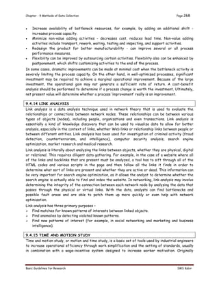 Chapter - 9 Methods of Data Collection Page 268
Basic Guidelines for Research SMS Kabir
 Increase availability of bottleneck resources, for example, by adding an additional shift -
increases process capacity.
 Minimize non-value adding activities - decreases cost, reduces lead time. Non-value adding
activities include transport, rework, waiting, testing and inspecting, and support activities.
 Redesign the product for better manufacturability - can improve several or all process
performance measures.
 Flexibility can be improved by outsourcing certain activities. Flexibility also can be enhanced by
postponement, which shifts customizing activities to the end of the process.
In some cases, dramatic improvements can be made at minimal cost when the bottleneck activity is
severely limiting the process capacity. On the other hand, in well-optimized processes, significant
investment may be required to achieve a marginal operational improvement. Because of the large
investment, the operational gain may not generate a sufficient rate of return. A cost-benefit
analysis should be performed to determine if a process change is worth the investment. Ultimately,
net present value will determine whether a process ‘improvement’ really is an improvement.
9.4.14 LINK ANALYSIS
Link analysis is a data analysis technique used in network theory that is used to evaluate the
relationships or connections between network nodes. These relationships can be between various
types of objects (nodes), including people, organizations and even transactions. Link analysis is
essentially a kind of knowledge discovery that can be used to visualize data to allow for better
analysis, especially in the context of links, whether Web links or relationship links between people or
between different entities. Link analysis has been used for investigation of criminal activity (fraud
detection, counterterrorism, and intelligence), computer security analysis, search engine
optimization, market research and medical research.
Link analysis is literally about analyzing the links between objects, whether they are physical, digital
or relational. This requires diligent data gathering. For example, in the case of a website where all
of the links and backlinks that are present must be analyzed, a tool has to sift through all of the
HTML codes and various scripts in the page and then follow all the links it finds in order to
determine what sort of links are present and whether they are active or dead. This information can
be very important for search engine optimization, as it allows the analyst to determine whether the
search engine is actually able to find and index the website. In networking, link analysis may involve
determining the integrity of the connection between each network node by analyzing the data that
passes through the physical or virtual links. With the data, analysts can find bottlenecks and
possible fault areas and are able to patch them up more quickly or even help with network
optimization.
Link analysis has three primary purposes –
 Find matches for known patterns of interests between linked objects.
 Find anomalies by detecting violated known patterns.
 Find new patterns of interest (for example, in social networking and marketing and business
intelligence).
9.4.15 TIME AND MOTION STUDY
Time and motion study, or motion and time study, is a basic set of tools used by industrial engineers
to increase operational efficiency through work simplification and the setting of standards, usually
in combination with a wage-incentive system designed to increase worker motivation. Originally
 