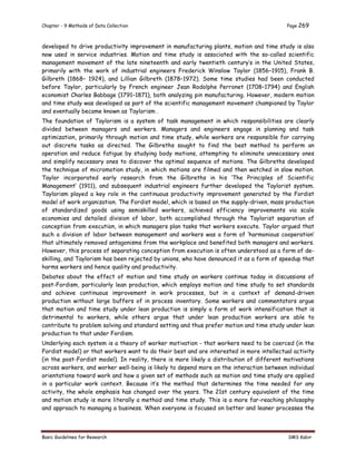 Chapter - 9 Methods of Data Collection Page 269
Basic Guidelines for Research SMS Kabir
developed to drive productivity improvement in manufacturing plants, motion and time study is also
now used in service industries. Motion and time study is associated with the so-called scientific
management movement of the late nineteenth and early twentieth century’s in the United States,
primarily with the work of industrial engineers Frederick Winslow Taylor (1856–1915), Frank B.
Gilbreth (1868– 1924), and Lillian Gilbreth (1878–1972). Some time studies had been conducted
before Taylor, particularly by French engineer Jean Rodolphe Perronet (1708–1794) and English
economist Charles Babbage (1791–1871), both analyzing pin manufacturing. However, modern motion
and time study was developed as part of the scientific management movement championed by Taylor
and eventually became known as Taylorism .
The foundation of Taylorism is a system of task management in which responsibilities are clearly
divided between managers and workers. Managers and engineers engage in planning and task
optimization, primarily through motion and time study, while workers are responsible for carrying
out discrete tasks as directed. The Gilbreths sought to find the best method to perform an
operation and reduce fatigue by studying body motions, attempting to eliminate unnecessary ones
and simplify necessary ones to discover the optimal sequence of motions. The Gilbreths developed
the technique of micromotion study, in which motions are filmed and then watched in slow motion.
Taylor incorporated early research from the Gilbreths in his ‘The Principles of Scientific
Management’ (1911), and subsequent industrial engineers further developed the Taylorist system.
Taylorism played a key role in the continuous productivity improvement generated by the Fordist
model of work organization. The Fordist model, which is based on the supply-driven, mass production
of standardized goods using semiskilled workers, achieved efficiency improvements via scale
economies and detailed division of labor, both accomplished through the Taylorist separation of
conception from execution, in which managers plan tasks that workers execute. Taylor argued that
such a division of labor between management and workers was a form of ‘harmonious cooperation’
that ultimately removed antagonisms from the workplace and benefited both managers and workers.
However, this process of separating conception from execution is often understood as a form of de-
skilling, and Taylorism has been rejected by unions, who have denounced it as a form of speedup that
harms workers and hence quality and productivity.
Debates about the effect of motion and time study on workers continue today in discussions of
post-Fordism, particularly lean production, which employs motion and time study to set standards
and achieve continuous improvement in work processes, but in a context of demand-driven
production without large buffers of in process inventory. Some workers and commentators argue
that motion and time study under lean production is simply a form of work intensification that is
detrimental to workers, while others argue that under lean production workers are able to
contribute to problem solving and standard setting and thus prefer motion and time study under lean
production to that under Fordism.
Underlying each system is a theory of worker motivation - that workers need to be coerced (in the
Fordist model) or that workers want to do their best and are interested in more intellectual activity
(in the post-Fordist model). In reality, there is more likely a distribution of different motivations
across workers, and worker well-being is likely to depend more on the interaction between individual
orientations toward work and how a given set of methods such as motion and time study are applied
in a particular work context. Because it’s the method that determines the time needed for any
activity, the whole emphasis has changed over the years. The 21st century equivalent of the time
and motion study is more literally a method and time study. This is a more far-reaching philosophy
and approach to managing a business. When everyone is focused on better and leaner processes the
 
