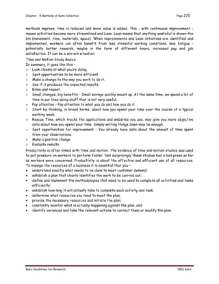 Chapter - 9 Methods of Data Collection Page 270
Basic Guidelines for Research SMS Kabir
methods improve, time is reduced and more value is added. This - with continuous improvement -
means activities become more streamlined and Lean. Lean means that anything wasteful is shown the
bin (movement, time, materials, space). When improvements and Lean initiatives are identified and
implemented, workers can often benefit from less stressful working conditions, less fatigue -
potentially better rewards, maybe in the form of different hours, increased pay and job
satisfaction. It can be a win-win situation.
Time and Motion Study Basics
In summary, it goes like this –
 Look closely at what you’re doing.
 Spot opportunities to be more efficient.
 Make a change to the way you work to do it.
 See if it produces the expected results.
 Rinse and repeat.
 Small changes, big benefits - Small savings quickly mount up. At the same time, we spend a lot of
time in our lives doing stuff that is not very useful.
 Pay attention - Pay attention to what you do and how you do it.
 Start by thinking, in broad terms, about how you spend your time over the course of a typical
working week.
 Rescue Time, which tracks the applications and websites you use, may give you more objective
data about how you spend your time. Simply writing things down may be enough.
 Spot opportunities for improvement - You already have data about the amount of time spent
from your observations.
 Make a positive change.
 Evaluate results.
Productivity is often linked with ‘time and motion’. The evidence of time and motion studies was used
to put pressure on workers to perform faster. Not surprisingly these studies had a bad press as far
as workers were concerned. Productivity is about the effective and efficient use of all resources.
To manage the resources of a business it is essential that you –
 understand exactly what needs to be done to meet customer demand;
 establish a plan that clearly identifies the work to be carried out;
 define and implement the methodologies that need to be used to complete all activities and tasks
efficiently;
 establish how long it will actually take to complete each activity and task;
 determine what resources you need to meet the plan;
 provide the necessary resources and initiate the plan;
 constantly monitor what is actually happening against the plan; and
 identify variances and take the relevant actions to correct them or modify the plan.
 