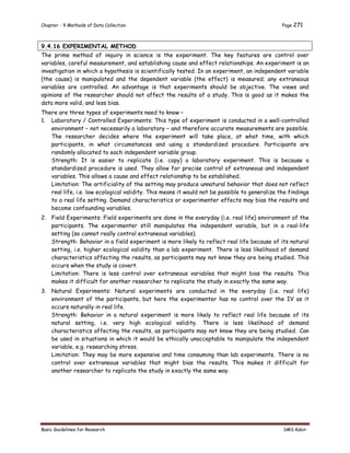 Chapter - 9 Methods of Data Collection Page 271
Basic Guidelines for Research SMS Kabir
9.4.16 EXPERIMENTAL METHOD
The prime method of inquiry in science is the experiment. The key features are control over
variables, careful measurement, and establishing cause and effect relationships. An experiment is an
investigation in which a hypothesis is scientifically tested. In an experiment, an independent variable
(the cause) is manipulated and the dependent variable (the effect) is measured; any extraneous
variables are controlled. An advantage is that experiments should be objective. The views and
opinions of the researcher should not affect the results of a study. This is good as it makes the
data more valid, and less bias.
There are three types of experiments need to know –
1. Laboratory / Controlled Experiments: This type of experiment is conducted in a well-controlled
environment – not necessarily a laboratory – and therefore accurate measurements are possible.
The researcher decides where the experiment will take place, at what time, with which
participants, in what circumstances and using a standardized procedure. Participants are
randomly allocated to each independent variable group.
Strength: It is easier to replicate (i.e. copy) a laboratory experiment. This is because a
standardized procedure is used. They allow for precise control of extraneous and independent
variables. This allows a cause and effect relationship to be established.
Limitation: The artificiality of the setting may produce unnatural behavior that does not reflect
real life, i.e. low ecological validity. This means it would not be possible to generalize the findings
to a real life setting. Demand characteristics or experimenter effects may bias the results and
become confounding variables.
2. Field Experiments: Field experiments are done in the everyday (i.e. real life) environment of the
participants. The experimenter still manipulates the independent variable, but in a real-life
setting (so cannot really control extraneous variables).
Strength: Behavior in a field experiment is more likely to reflect real life because of its natural
setting, i.e. higher ecological validity than a lab experiment. There is less likelihood of demand
characteristics affecting the results, as participants may not know they are being studied. This
occurs when the study is covert.
Limitation: There is less control over extraneous variables that might bias the results. This
makes it difficult for another researcher to replicate the study in exactly the same way.
3. Natural Experiments: Natural experiments are conducted in the everyday (i.e. real life)
environment of the participants, but here the experimenter has no control over the IV as it
occurs naturally in real life.
Strength: Behavior in a natural experiment is more likely to reflect real life because of its
natural setting, i.e. very high ecological validity. There is less likelihood of demand
characteristics affecting the results, as participants may not know they are being studied. Can
be used in situations in which it would be ethically unacceptable to manipulate the independent
variable, e.g. researching stress.
Limitation: They may be more expensive and time consuming than lab experiments. There is no
control over extraneous variables that might bias the results. This makes it difficult for
another researcher to replicate the study in exactly the same way.
 