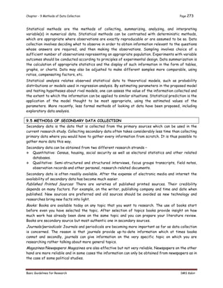 Chapter - 9 Methods of Data Collection Page 273
Basic Guidelines for Research SMS Kabir
Statistical methods are the methods of collecting, summarizing, analyzing, and interpreting
variable(s) in numerical data. Statistical methods can be contrasted with deterministic methods,
which are appropriate where observations are exactly reproducable or are assumed to be so. Data
collection involves deciding what to observe in order to obtain information relevant to the questions
whose answers are required, and then making the observations. Sampling involves choice of a
sufficient number of observations representing an appropriate population. Experiments with variable
outcomes should be conducted according to principles of experimental design. Data summarization is
the calculation of appropriate statistics and the display of such information in the form of tables,
graphs, or charts. Data may also be adjusted to make different samples more comparable, using
ratios, compensating factors, etc.
Statistical analysis relates observed statistical data to theoretical models, such as probability
distributions or models used in regression analysis. By estimating parameters in the proposed model
and testing hypotheses about rival models, one can assess the value of the information collected and
the extent to which the information can be applied to similar situations. Statistical prediction is the
application of the model thought to be most appropriate, using the estimated values of the
parameters. More recently, less formal methods of looking at data have been proposed, including
exploratory data analysis.
9.5 METHODS OF SECONDARY DATA COLLECTION
Secondary data is the data that is collected from the primary sources which can be used in the
current research study. Collecting secondary data often takes considerably less time than collecting
primary data where you would have to gather every information from scratch. It is thus possible to
gather more data this way.
Secondary data can be obtained from two different research strands –
 Quantitative: Census, housing, social security as well as electoral statistics and other related
databases.
 Qualitative: Semi-structured and structured interviews, focus groups transcripts, field notes,
observation records and other personal, research-related documents.
Secondary data is often readily available. After the expense of electronic media and internet the
availability of secondary data has become much easier.
Published Printed Sources: There are varieties of published printed sources. Their credibility
depends on many factors. For example, on the writer, publishing company and time and date when
published. New sources are preferred and old sources should be avoided as new technology and
researches bring new facts into light.
Books: Books are available today on any topic that you want to research. The use of books start
before even you have selected the topic. After selection of topics books provide insight on how
much work has already been done on the same topic and you can prepare your literature review.
Books are secondary source but most authentic one in secondary sources.
Journals/periodicals: Journals and periodicals are becoming more important as far as data collection
is concerned. The reason is that journals provide up-to-date information which at times books
cannot and secondly, journals can give information on the very specific topic on which you are
researching rather talking about more general topics.
Magazines/Newspapers: Magazines are also effective but not very reliable. Newspapers on the other
hand are more reliable and in some cases the information can only be obtained from newspapers as in
the case of some political studies.
 