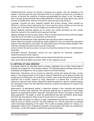 Chapter - 9 Methods of Data Collection Page 274
Basic Guidelines for Research SMS Kabir
Published Electronic Sources: As internet is becoming more advance, fast and reachable to the
masses; it has been seen that much information that is not available in printed form is available on
internet. In the past the credibility of internet was questionable but today it is not. The reason is
that in the past journals and books were seldom published on internet but today almost every journal
and book is available online. Some are free and for others you have to pay the price.
e-journals: e-journals are more commonly available than printed journals. Latest journals are
difficult to retrieve without subscription but if your university has an e-library you can view any
journal, print it and those that are not available you can make an order for them.
General Websites: Generally websites do not contain very reliable information so their content
should be checked for the reliability before quoting from them.
Weblogs: Weblogs are also becoming common. They are actually diaries written by different people.
These diaries are as reliable to use as personal written diaries.
Unpublished Personal Records: Some unpublished data may also be useful in some cases.
Diaries: Diaries are personal records and are rarely available but if you are conducting a descriptive
research then they might be very useful. The Anne Frank’s diary is the most famous example of this.
That diary contained the most accurate records of Nazi wars.
Letters: Letters like diaries are also a rich source but should be checked for their reliability before
using them.
Government Records: Government records are very important for marketing, management,
humanities and social science research.
Census Data/population statistics: Health records; Educational institutes’ records etc.
Public Sector Records: NGOs’ survey data; Other private companies records.
9.6 METHODS OF LEGAL RESEARCH
In pursuing research for disclosing facts or proving a hypothesis true or false, various kinds of
methods can be applied for the successful research. The following research methods collectively or
individually can be applied for the successful research as the main methods.
Observation: Information can be received by observing, visiting and viewing the place, society,
events or the things pertinent to the study or research. Observation can be taken as primary and
reliable source of information. If a researcher is careful, s/he can get the points that may play the
significant role in his/her research or study. Observation is a method that is common in the
research of legal and social science. Observation should be guided by a specific research purpose,
the information receive from the observation should be recorded and subjected to checks on the
trail of reliability.
Questionnaire: In questionnaire method, a researcher develops a form containing such questions
pertinent to his/her study. Generally, the researcher prepares yes/ no questions or short answer
questions. In questionnaire method, researcher distributes such forms to the people to whom s/he
deems appropriate. The people, to whom the questionnaires have been distributed, should answer
that what they have known by filling out the form and return it to researcher.
Sampling: When the subject of research is vague, comprehensive and when each indicator cannot be
taken by virtue of financial constraint, time and complexity, etc. then the researcher can randomly
collect data/sample depending on the reason. This is called as sampling method. For instance, in a
demographic research, part of population represent various groups can be taken into consideration.
That is why, it is said that sample is a method that saves time and money.
 