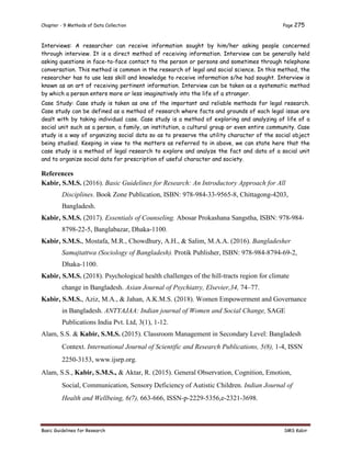 Chapter - 9 Methods of Data Collection Page 275
Basic Guidelines for Research SMS Kabir
Interviews: A researcher can receive information sought by him/her asking people concerned
through interview. It is a direct method of receiving information. Interview can be generally held
asking questions in face-to-face contact to the person or persons and sometimes through telephone
conversation. This method is common in the research of legal and social science. In this method, the
researcher has to use less skill and knowledge to receive information s/he had sought. Interview is
known as an art of receiving pertinent information. Interview can be taken as a systematic method
by which a person enters more or less imaginatively into the life of a stranger.
Case Study: Case study is taken as one of the important and reliable methods for legal research.
Case study can be defined as a method of research where facts and grounds of each legal issue are
dealt with by taking individual case. Case study is a method of exploring and analyzing of life of a
social unit such as a person, a family, an institution, a cultural group or even entire community. Case
study is a way of organizing social data so as to preserve the utility character of the social object
being studied. Keeping in view to the matters as referred to in above, we can state here that the
case study is a method of legal research to explore and analyze the fact and data of a social unit
and to organize social data for prescription of useful character and society.
References
Kabir, S.M.S. (2016). Basic Guidelines for Research: An Introductory Approach for All
Disciplines. Book Zone Publication, ISBN: 978-984-33-9565-8, Chittagong-4203,
Bangladesh.
Kabir, S.M.S. (2017). Essentials of Counseling. Abosar Prokashana Sangstha, ISBN: 978-984-
8798-22-5, Banglabazar, Dhaka-1100.
Kabir, S.M.S., Mostafa, M.R., Chowdhury, A.H., & Salim, M.A.A. (2016). Bangladesher
Samajtattwa (Sociology of Bangladesh). Protik Publisher, ISBN: 978-984-8794-69-2,
Dhaka-1100.
Kabir, S.M.S. (2018). Psychological health challenges of the hill-tracts region for climate
change in Bangladesh. Asian Journal of Psychiatry, Elsevier,34, 74–77.
Kabir, S.M.S., Aziz, M.A., & Jahan, A.K.M.S. (2018). Women Empowerment and Governance
in Bangladesh. ANTYAJAA: Indian journal of Women and Social Change, SAGE
Publications India Pvt. Ltd, 3(1), 1-12.
Alam, S.S. & Kabir, S.M.S. (2015). Classroom Management in Secondary Level: Bangladesh
Context. International Journal of Scientific and Research Publications, 5(8), 1-4, ISSN
2250-3153, www.ijsrp.org.
Alam, S.S., Kabir, S.M.S., & Aktar, R. (2015). General Observation, Cognition, Emotion,
Social, Communication, Sensory Deficiency of Autistic Children. Indian Journal of
Health and Wellbeing, 6(7), 663-666, ISSN-p-2229-5356,e-2321-3698.
 