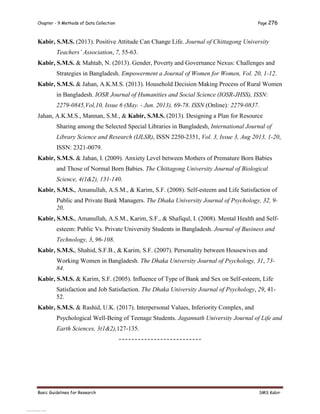 Chapter - 9 Methods of Data Collection Page 276
Basic Guidelines for Research SMS Kabir
Kabir, S.M.S. (2013). Positive Attitude Can Change Life. Journal of Chittagong University
Teachers’ Association, 7, 55-63.
Kabir, S.M.S. & Mahtab, N. (2013). Gender, Poverty and Governance Nexus: Challenges and
Strategies in Bangladesh. Empowerment a Journal of Women for Women, Vol. 20, 1-12.
Kabir, S.M.S. & Jahan, A.K.M.S. (2013). Household Decision Making Process of Rural Women
in Bangladesh. IOSR Journal of Humanities and Social Science (IOSR-JHSS), ISSN:
2279-0845,Vol,10, Issue 6 (May. - Jun. 2013), 69-78. ISSN (Online): 2279-0837.
Jahan, A.K.M.S., Mannan, S.M., & Kabir, S.M.S. (2013). Designing a Plan for Resource
Sharing among the Selected Special Libraries in Bangladesh, International Journal of
Library Science and Research (IJLSR), ISSN 2250-2351, Vol. 3, Issue 3, Aug 2013, 1-20,
ISSN: 2321-0079.
Kabir, S.M.S. & Jahan, I. (2009). Anxiety Level between Mothers of Premature Born Babies
and Those of Normal Born Babies. The Chittagong University Journal of Biological
Science, 4(1&2), 131-140.
Kabir, S.M.S., Amanullah, A.S.M., & Karim, S.F. (2008). Self-esteem and Life Satisfaction of
Public and Private Bank Managers. The Dhaka University Journal of Psychology, 32, 9-
20.
Kabir, S.M.S., Amanullah, A.S.M., Karim, S.F., & Shafiqul, I. (2008). Mental Health and Self-
esteem: Public Vs. Private University Students in Bangladesh. Journal of Business and
Technology, 3, 96-108.
Kabir, S.M.S., Shahid, S.F.B., & Karim, S.F. (2007). Personality between Housewives and
Working Women in Bangladesh. The Dhaka University Journal of Psychology, 31, 73-
84.
Kabir, S.M.S. & Karim, S.F. (2005). Influence of Type of Bank and Sex on Self-esteem, Life
Satisfaction and Job Satisfaction. The Dhaka University Journal of Psychology, 29, 41-
52.
Kabir, S.M.S. & Rashid, U.K. (2017). Interpersonal Values, Inferiority Complex, and
Psychological Well-Being of Teenage Students. Jagannath University Journal of Life and
Earth Sciences, 3(1&2),127-135.
--------------------------
View publication stats
View publication stats
 