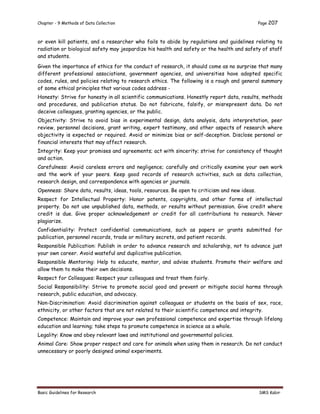 Chapter - 9 Methods of Data Collection Page 207
Basic Guidelines for Research SMS Kabir
or even kill patients, and a researcher who fails to abide by regulations and guidelines relating to
radiation or biological safety may jeopardize his health and safety or the health and safety of staff
and students.
Given the importance of ethics for the conduct of research, it should come as no surprise that many
different professional associations, government agencies, and universities have adopted specific
codes, rules, and policies relating to research ethics. The following is a rough and general summary
of some ethical principles that various codes address -
Honesty: Strive for honesty in all scientific communications. Honestly report data, results, methods
and procedures, and publication status. Do not fabricate, falsify, or misrepresent data. Do not
deceive colleagues, granting agencies, or the public.
Objectivity: Strive to avoid bias in experimental design, data analysis, data interpretation, peer
review, personnel decisions, grant writing, expert testimony, and other aspects of research where
objectivity is expected or required. Avoid or minimize bias or self-deception. Disclose personal or
financial interests that may affect research.
Integrity: Keep your promises and agreements; act with sincerity; strive for consistency of thought
and action.
Carefulness: Avoid careless errors and negligence; carefully and critically examine your own work
and the work of your peers. Keep good records of research activities, such as data collection,
research design, and correspondence with agencies or journals.
Openness: Share data, results, ideas, tools, resources. Be open to criticism and new ideas.
Respect for Intellectual Property: Honor patents, copyrights, and other forms of intellectual
property. Do not use unpublished data, methods, or results without permission. Give credit where
credit is due. Give proper acknowledgement or credit for all contributions to research. Never
plagiarize.
Confidentiality: Protect confidential communications, such as papers or grants submitted for
publication, personnel records, trade or military secrets, and patient records.
Responsible Publication: Publish in order to advance research and scholarship, not to advance just
your own career. Avoid wasteful and duplicative publication.
Responsible Mentoring: Help to educate, mentor, and advise students. Promote their welfare and
allow them to make their own decisions.
Respect for Colleagues: Respect your colleagues and treat them fairly.
Social Responsibility: Strive to promote social good and prevent or mitigate social harms through
research, public education, and advocacy.
Non-Discrimination: Avoid discrimination against colleagues or students on the basis of sex, race,
ethnicity, or other factors that are not related to their scientific competence and integrity.
Competence: Maintain and improve your own professional competence and expertise through lifelong
education and learning; take steps to promote competence in science as a whole.
Legality: Know and obey relevant laws and institutional and governmental policies.
Animal Care: Show proper respect and care for animals when using them in research. Do not conduct
unnecessary or poorly designed animal experiments.
 