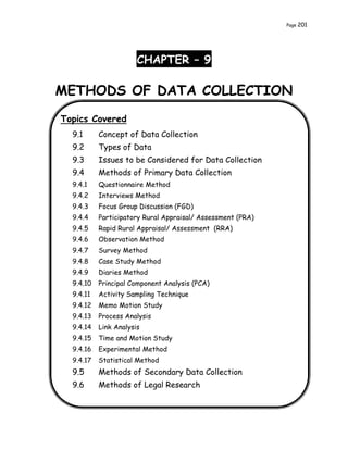 Page 201
CHAPTER – 9
METHODS OF DATA COLLECTION
Topics Covered
9.1 Concept of Data Collection
9.2 Types of Data
9.3 Issues to be Considered for Data Collection
9.4 Methods of Primary Data Collection
9.4.1 Questionnaire Method
9.4.2 Interviews Method
9.4.3 Focus Group Discussion (FGD)
9.4.4 Participatory Rural Appraisal/ Assessment (PRA)
9.4.5 Rapid Rural Appraisal/ Assessment (RRA)
9.4.6 Observation Method
9.4.7 Survey Method
9.4.8 Case Study Method
9.4.9 Diaries Method
9.4.10 Principal Component Analysis (PCA)
9.4.11 Activity Sampling Technique
9.4.12 Memo Motion Study
9.4.13 Process Analysis
9.4.14 Link Analysis
9.4.15 Time and Motion Study
9.4.16 Experimental Method
9.4.17 Statistical Method
9.5 Methods of Secondary Data Collection
9.6 Methods of Legal Research
 