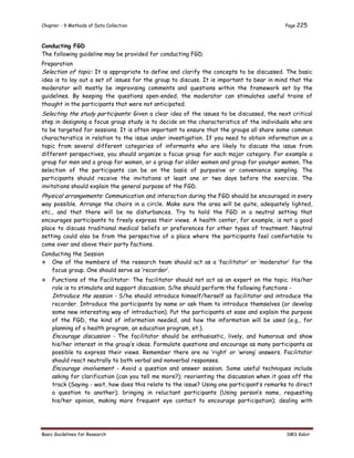 Chapter - 9 Methods of Data Collection Page 225
Basic Guidelines for Research SMS Kabir
Conducting FGD
The following guideline may be provided for conducting FGD.
Preparation
Selection of topic: It is appropriate to define and clarify the concepts to be discussed. The basic
idea is to lay out a set of issues for the group to discuss. It is important to bear in mind that the
moderator will mostly be improvising comments and questions within the framework set by the
guidelines. By keeping the questions open-ended, the moderator can stimulates useful trains of
thought in the participants that were not anticipated.
Selecting the study participants: Given a clear idea of the issues to be discussed, the next critical
step in designing a focus group study is to decide on the characteristics of the individuals who are
to be targeted for sessions. It is often important to ensure that the groups all share some common
characteristics in relation to the issue under investigation. If you need to obtain information on a
topic from several different categories of informants who are likely to discuss the issue from
different perspectives, you should organize a focus group for each major category. For example a
group for men and a group for women, or a group for older women and group for younger women. The
selection of the participants can be on the basis of purposive or convenience sampling. The
participants should receive the invitations at least one or two days before the exercise. The
invitations should explain the general purpose of the FGD.
Physical arrangements: Communication and interaction during the FGD should be encouraged in every
way possible. Arrange the chairs in a circle. Make sure the area will be quite, adequately lighted,
etc., and that there will be no disturbances. Try to hold the FGD in a neutral setting that
encourages participants to freely express their views. A health center, for example, is not a good
place to discuss traditional medical beliefs or preferences for other types of treatment. Neutral
setting could also be from the perspective of a place where the participants feel comfortable to
come over and above their party factions.
Conducting the Session
 One of the members of the research team should act as a ‘facilitator’ or ‘moderator’ for the
focus group. One should serve as ‘recorder’.
 Functions of the Facilitator: The facilitator should not act as an expert on the topic. His/her
role is to stimulate and support discussion. S/he should perform the following functions -
Introduce the session - S/he should introduce himself/herself as facilitator and introduce the
recorder. Introduce the participants by name or ask them to introduce themselves (or develop
some new interesting way of introduction). Put the participants at ease and explain the purpose
of the FGD, the kind of information needed, and how the information will be used (e.g., for
planning of a health program, an education program, et.).
Encourage discussion - The facilitator should be enthusiastic, lively, and humorous and show
his/her interest in the group’s ideas. Formulate questions and encourage as many participants as
possible to express their views. Remember there are no ‘right’ or ‘wrong’ answers. Facilitator
should react neutrally to both verbal and nonverbal responses.
Encourage involvement - Avoid a question and answer session. Some useful techniques include
asking for clarification (can you tell me more?); reorienting the discussion when it goes off the
track (Saying - wait, how does this relate to the issue? Using one participant’s remarks to direct
a question to another); bringing in reluctant participants (Using person’s name, requesting
his/her opinion, making more frequent eye contact to encourage participation); dealing with
 
